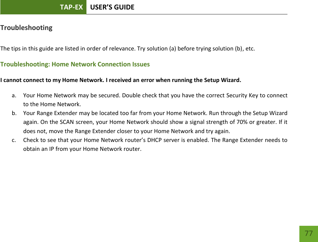 TAP-EX USER’S GUIDE   77 77 Troubleshooting  The tips in this guide are listed in order of relevance. Try solution (a) before trying solution (b), etc. Troubleshooting: Home Network Connection Issues I cannot connect to my Home Network. I received an error when running the Setup Wizard. a. Your Home Network may be secured. Double check that you have the correct Security Key to connect to the Home Network. b. Your Range Extender may be located too far from your Home Network. Run through the Setup Wizard again. On the SCAN screen, your Home Network should show a signal strength of 70% or greater. If it does not, move the Range Extender closer to your Home Network and try again. c. Check to see that your Home Network router’s DHCP server is enabled. The Range Extender needs to obtain an IP from your Home Network router.   