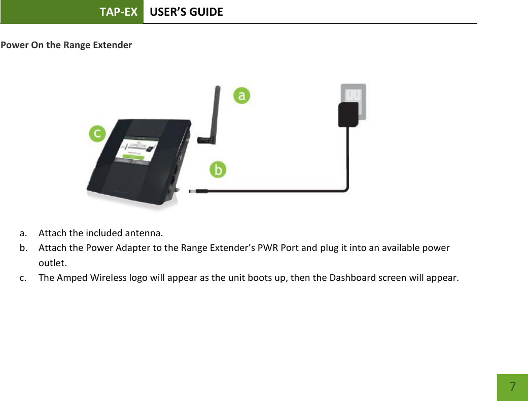 TAP-EX USER’S GUIDE   7 7 Power On the Range Extender            a. Attach the included antenna. b. Attach the Power Adapter to the Range Extender’s PWR Port and plug it into an available power outlet.  c. The Amped Wireless logo will appear as the unit boots up, then the Dashboard screen will appear.  