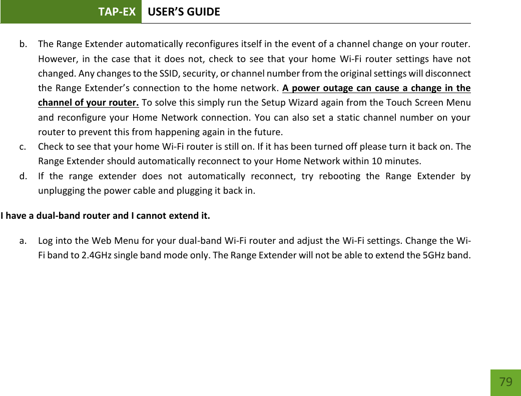 TAP-EX USER’S GUIDE   79 79 b. The Range Extender automatically reconfigures itself in the event of a channel change on your router. However, in  the  case that it  does not, check  to  see that your  home  Wi-Fi router  settings have not changed. Any changes to the SSID, security, or channel number from the original settings will disconnect the Range Extender’s connection to the home network. A power outage can cause a change in the channel of your router. To solve this simply run the Setup Wizard again from the Touch Screen Menu and reconfigure your Home Network connection. You can also set a static channel number on your router to prevent this from happening again in the future. c. Check to see that your home Wi-Fi router is still on. If it has been turned off please turn it back on. The Range Extender should automatically reconnect to your Home Network within 10 minutes. d. If  the  range  extender  does  not  automatically  reconnect,  try  rebooting  the  Range  Extender  by unplugging the power cable and plugging it back in. I have a dual-band router and I cannot extend it. a. Log into the Web Menu for your dual-band Wi-Fi router and adjust the Wi-Fi settings. Change the Wi-Fi band to 2.4GHz single band mode only. The Range Extender will not be able to extend the 5GHz band.   