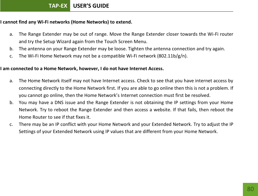 TAP-EX USER’S GUIDE   80 80 I cannot find any Wi-Fi networks (Home Networks) to extend. a. The Range Extender may be out of range. Move the Range Extender closer towards the Wi-Fi router and try the Setup Wizard again from the Touch Screen Menu. b. The antenna on your Range Extender may be loose. Tighten the antenna connection and try again. c. The Wi-Fi Home Network may not be a compatible Wi-Fi network (802.11b/g/n). I am connected to a Home Network, however, I do not have Internet Access. a. The Home Network itself may not have Internet access. Check to see that you have internet access by connecting directly to the Home Network first. If you are able to go online then this is not a problem. If you cannot go online, then the Home Network’s Internet connection must first be resolved. b. You may have a DNS issue and the Range Extender is not obtaining the IP settings from your Home Network. Try to reboot the Range Extender and then access a website. If that fails, then reboot the Home Router to see if that fixes it. c. There may be an IP conflict with your Home Network and your Extended Network. Try to adjust the IP Settings of your Extended Network using IP values that are different from your Home Network.   