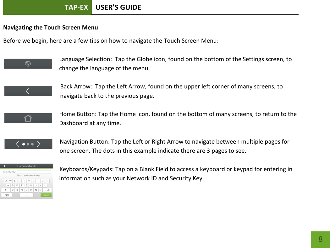 TAP-EX USER’S GUIDE   8 8 Navigating the Touch Screen Menu Before we begin, here are a few tips on how to navigate the Touch Screen Menu:  Language Selection:  Tap the Globe icon, found on the bottom of the Settings screen, to change the language of the menu.  Back Arrow:  Tap the Left Arrow, found on the upper left corner of many screens, to navigate back to the previous page.  Home Button: Tap the Home icon, found on the bottom of many screens, to return to the Dashboard at any time.  Navigation Button: Tap the Left or Right Arrow to navigate between multiple pages for one screen. The dots in this example indicate there are 3 pages to see.    Keyboards/Keypads: Tap on a Blank Field to access a keyboard or keypad for entering in information such as your Network ID and Security Key.  