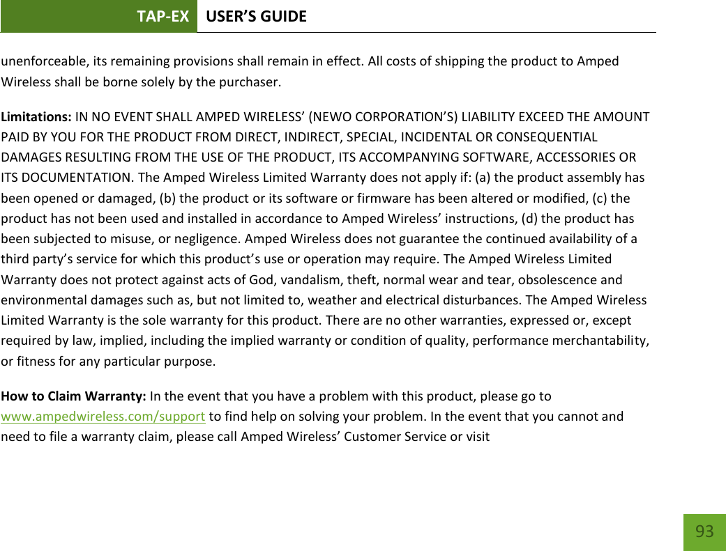 TAP-EX USER’S GUIDE   93 93 unenforceable, its remaining provisions shall remain in effect. All costs of shipping the product to Amped Wireless shall be borne solely by the purchaser. Limitations: IN NO EVENT SHALL AMPED WIRELESS’ (NEWO CORPORATION’S) LIABILITY EXCEED THE AMOUNT PAID BY YOU FOR THE PRODUCT FROM DIRECT, INDIRECT, SPECIAL, INCIDENTAL OR CONSEQUENTIAL DAMAGES RESULTING FROM THE USE OF THE PRODUCT, ITS ACCOMPANYING SOFTWARE, ACCESSORIES OR ITS DOCUMENTATION. The Amped Wireless Limited Warranty does not apply if: (a) the product assembly has been opened or damaged, (b) the product or its software or firmware has been altered or modified, (c) the product has not been used and installed in accordance to Amped Wireless’ instructions, (d) the product has been subjected to misuse, or negligence. Amped Wireless does not guarantee the continued availability of a third party’s service for which this product’s use or operation may require. The Amped Wireless Limited Warranty does not protect against acts of God, vandalism, theft, normal wear and tear, obsolescence and environmental damages such as, but not limited to, weather and electrical disturbances. The Amped Wireless Limited Warranty is the sole warranty for this product. There are no other warranties, expressed or, except required by law, implied, including the implied warranty or condition of quality, performance merchantability, or fitness for any particular purpose.   How to Claim Warranty: In the event that you have a problem with this product, please go to www.ampedwireless.com/support to find help on solving your problem. In the event that you cannot and need to file a warranty claim, please call Amped Wireless’ Customer Service or visit 