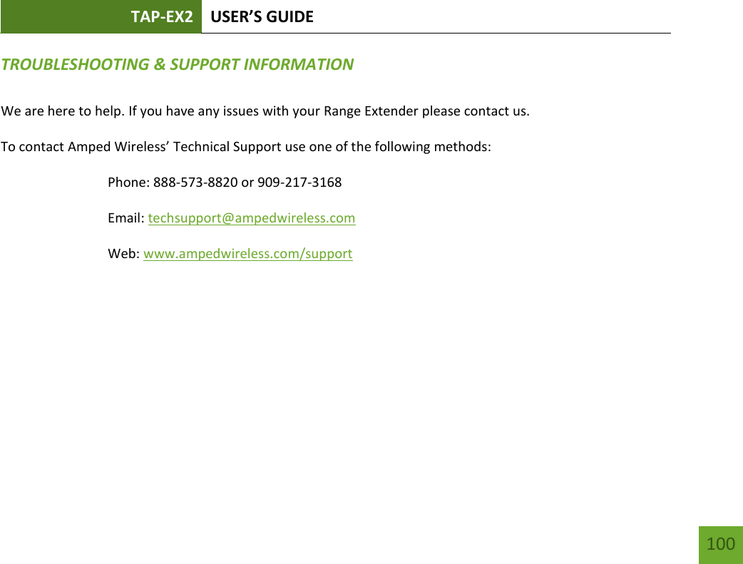 TAP-EX2 USER’S GUIDE   100 100 TROUBLESHOOTING &amp; SUPPORT INFORMATION  We are here to help. If you have any issues with your Range Extender please contact us. To contact Amped Wireless’ Technical Support use one of the following methods: Phone: 888-573-8820 or 909-217-3168 Email: techsupport@ampedwireless.com Web: www.ampedwireless.com/support 