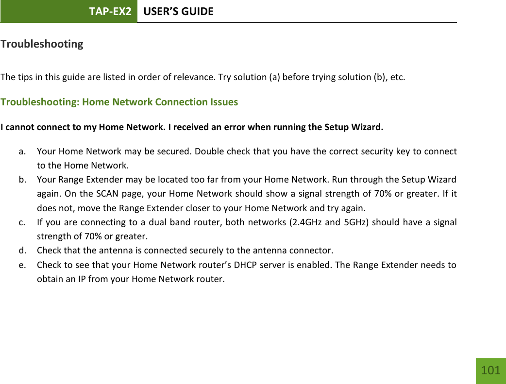 TAP-EX2 USER’S GUIDE   101 101 Troubleshooting  The tips in this guide are listed in order of relevance. Try solution (a) before trying solution (b), etc. Troubleshooting: Home Network Connection Issues I cannot connect to my Home Network. I received an error when running the Setup Wizard. a. Your Home Network may be secured. Double check that you have the correct security key to connect to the Home Network. b. Your Range Extender may be located too far from your Home Network. Run through the Setup Wizard again. On the SCAN page, your Home Network should show a signal strength of 70% or greater. If it does not, move the Range Extender closer to your Home Network and try again. c. If you are connecting to a dual band router, both networks (2.4GHz and  5GHz) should have a signal strength of 70% or greater. d. Check that the antenna is connected securely to the antenna connector.  e. Check to see that your Home Network router’s DHCP server is enabled. The Range Extender needs to obtain an IP from your Home Network router.  