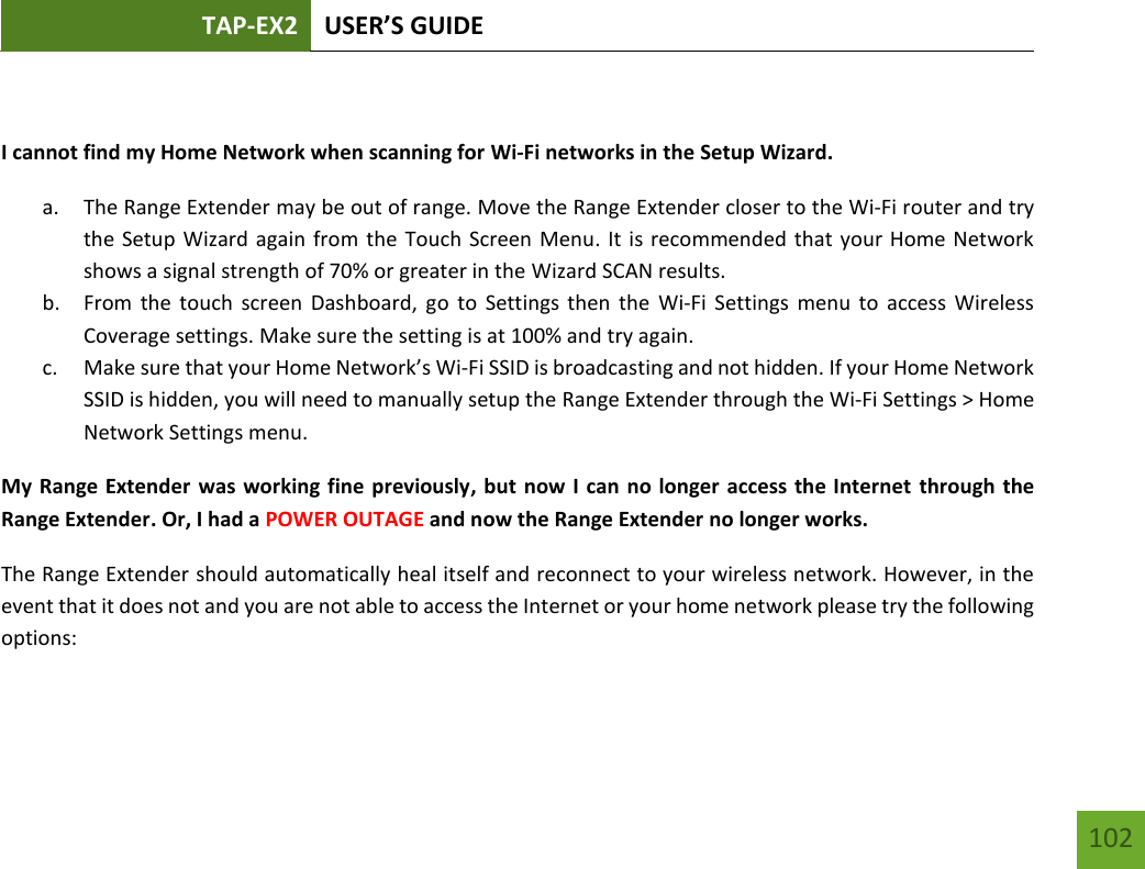 TAP-EX2 USER’S GUIDE   102 102  I cannot find my Home Network when scanning for Wi-Fi networks in the Setup Wizard. a. The Range Extender may be out of range. Move the Range Extender closer to the Wi-Fi router and try the Setup Wizard again from the Touch Screen Menu. It is recommended that your Home Network shows a signal strength of 70% or greater in the Wizard SCAN results. b. From the  touch  screen  Dashboard, go to  Settings then  the  Wi-Fi  Settings  menu  to  access  Wireless Coverage settings. Make sure the setting is at 100% and try again. c. Make sure that your Home Network’s Wi-Fi SSID is broadcasting and not hidden. If your Home Network SSID is hidden, you will need to manually setup the Range Extender through the Wi-Fi Settings &gt; Home Network Settings menu. My Range Extender was working fine previously, but now I can no longer access the Internet through the Range Extender. Or, I had a POWER OUTAGE and now the Range Extender no longer works. The Range Extender should automatically heal itself and reconnect to your wireless network. However, in the event that it does not and you are not able to access the Internet or your home network please try the following options:  