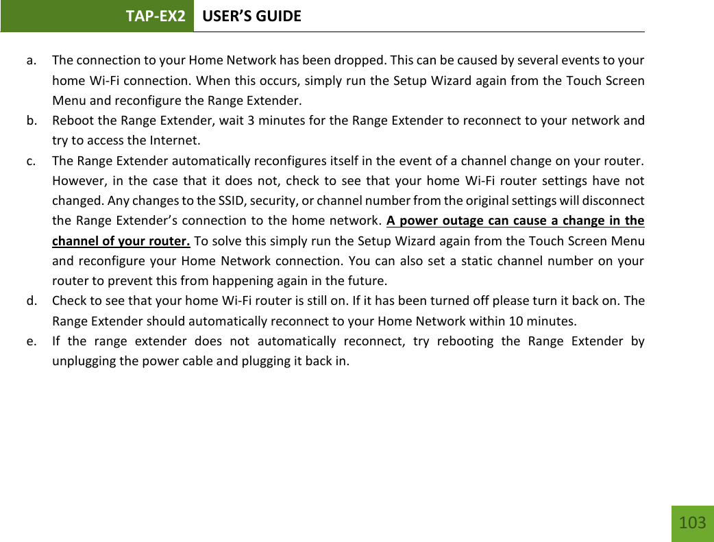 TAP-EX2 USER’S GUIDE   103 103 a. The connection to your Home Network has been dropped. This can be caused by several events to your home Wi-Fi connection. When this occurs, simply run the Setup Wizard again from the Touch Screen Menu and reconfigure the Range Extender. b. Reboot the Range Extender, wait 3 minutes for the Range Extender to reconnect to your network and try to access the Internet. c. The Range Extender automatically reconfigures itself in the event of a channel change on your router. However, in the  case  that it  does not, check to see  that your home  Wi-Fi router  settings have  not changed. Any changes to the SSID, security, or channel number from the original settings will disconnect the Range Extender’s connection to the home network. A power outage can cause a change in the channel of your router. To solve this simply run the Setup Wizard again from the Touch Screen Menu and reconfigure your Home Network connection. You can also set a static channel number on your router to prevent this from happening again in the future. d. Check to see that your home Wi-Fi router is still on. If it has been turned off please turn it back on. The Range Extender should automatically reconnect to your Home Network within 10 minutes. e. If  the  range  extender  does  not  automatically  reconnect,  try  rebooting  the  Range  Extender  by unplugging the power cable and plugging it back in.   