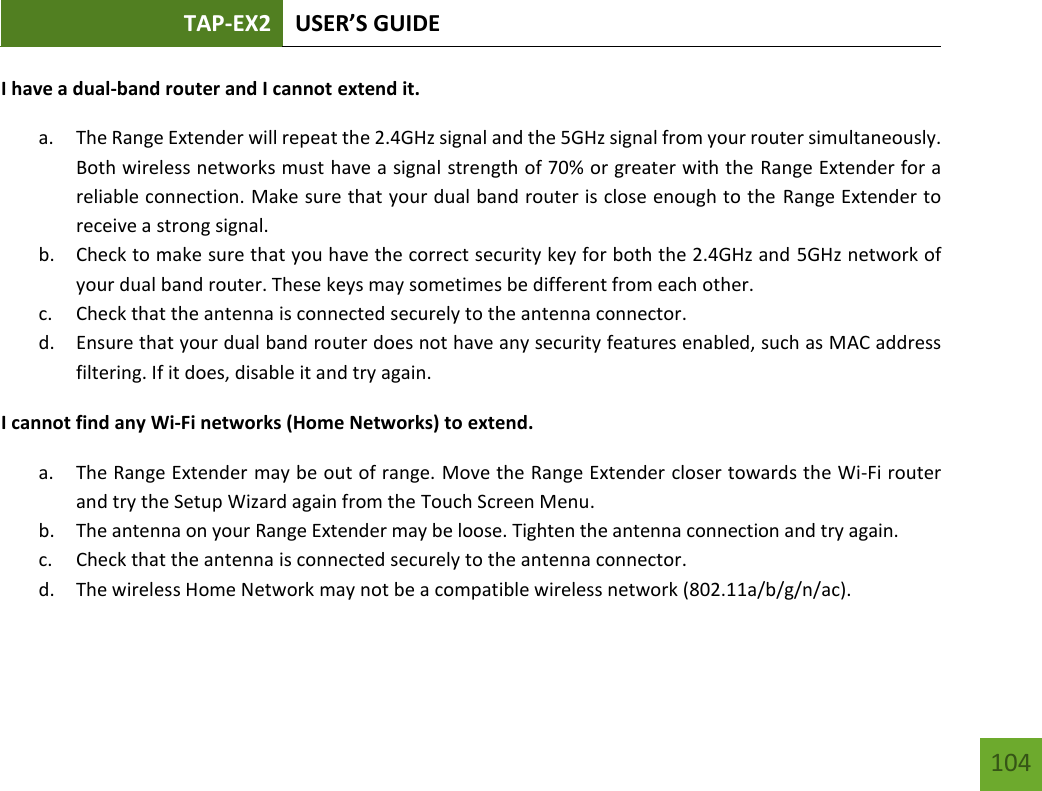 TAP-EX2 USER’S GUIDE   104 104 I have a dual-band router and I cannot extend it. a. The Range Extender will repeat the 2.4GHz signal and the 5GHz signal from your router simultaneously. Both wireless networks must have a signal strength of 70% or greater with the Range Extender for a reliable connection. Make sure that your dual band router is close enough to the Range Extender to receive a strong signal. b. Check to make sure that you have the correct security key for both the 2.4GHz and 5GHz network of your dual band router. These keys may sometimes be different from each other. c. Check that the antenna is connected securely to the antenna connector.  d. Ensure that your dual band router does not have any security features enabled, such as MAC address filtering. If it does, disable it and try again. I cannot find any Wi-Fi networks (Home Networks) to extend. a. The Range Extender may be out of range. Move the Range Extender closer towards the Wi-Fi router and try the Setup Wizard again from the Touch Screen Menu. b. The antenna on your Range Extender may be loose. Tighten the antenna connection and try again. c. Check that the antenna is connected securely to the antenna connector.  d. The wireless Home Network may not be a compatible wireless network (802.11a/b/g/n/ac).   