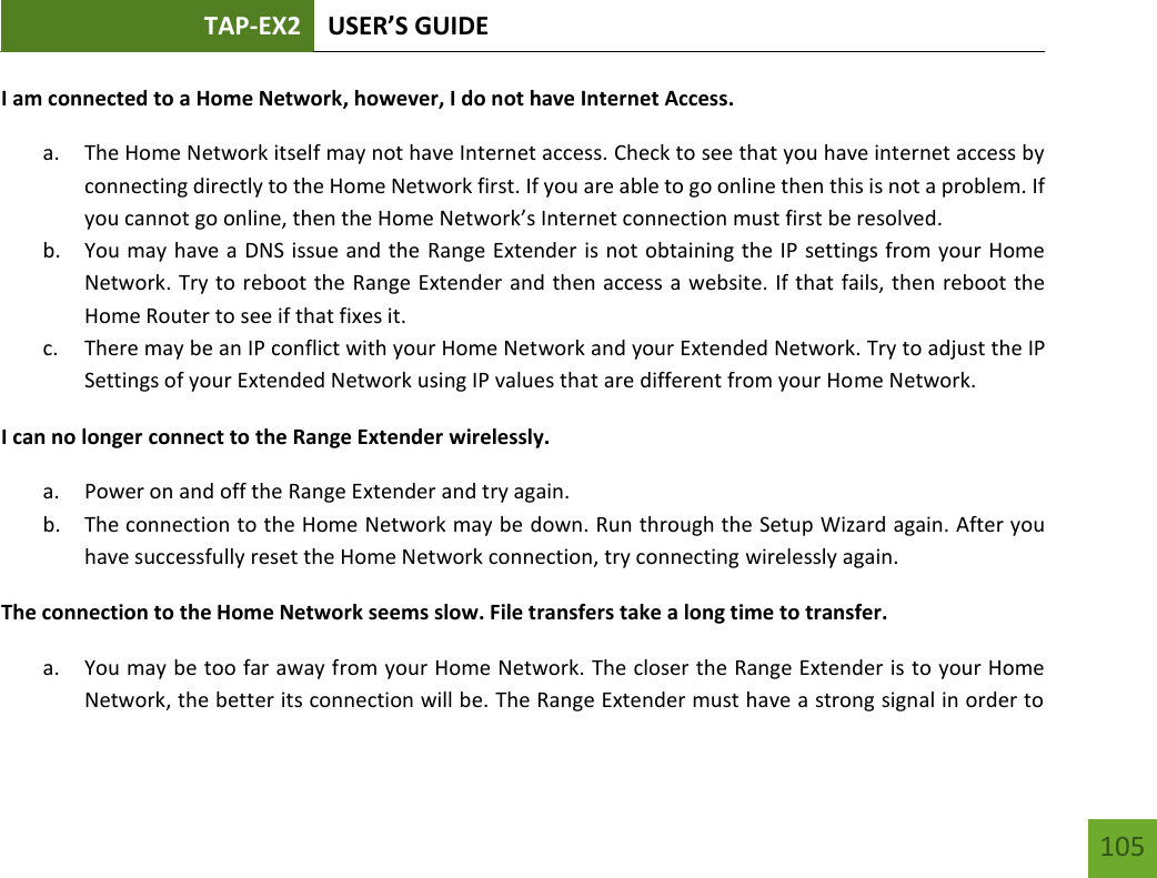 TAP-EX2 USER’S GUIDE   105 105 I am connected to a Home Network, however, I do not have Internet Access. a. The Home Network itself may not have Internet access. Check to see that you have internet access by connecting directly to the Home Network first. If you are able to go online then this is not a problem. If you cannot go online, then the Home Network’s Internet connection must first be resolved. b. You may have a DNS issue and the Range Extender is not obtaining the IP settings from your Home Network. Try to reboot the Range Extender and then access a website. If that fails, then reboot the Home Router to see if that fixes it. c. There may be an IP conflict with your Home Network and your Extended Network. Try to adjust the IP Settings of your Extended Network using IP values that are different from your Home Network. I can no longer connect to the Range Extender wirelessly. a. Power on and off the Range Extender and try again. b. The connection to the Home Network may be down. Run through the Setup Wizard again. After you have successfully reset the Home Network connection, try connecting wirelessly again. The connection to the Home Network seems slow. File transfers take a long time to transfer. a. You may be too far away from your Home Network. The closer the Range Extender is to your Home Network, the better its connection will be. The Range Extender must have a strong signal in order to 