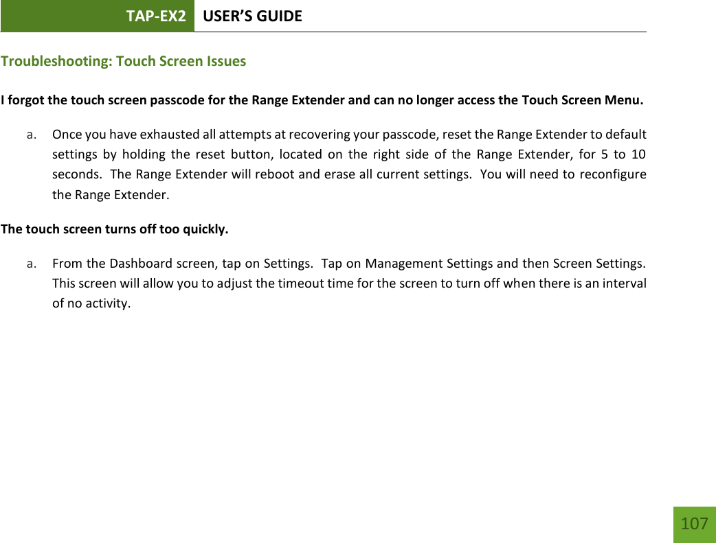 TAP-EX2 USER’S GUIDE   107 107 Troubleshooting: Touch Screen Issues  I forgot the touch screen passcode for the Range Extender and can no longer access the Touch Screen Menu. a. Once you have exhausted all attempts at recovering your passcode, reset the Range Extender to default settings  by  holding  the  reset  button,  located  on  the  right  side  of  the  Range Extender,  for  5  to  10 seconds.  The Range Extender will reboot and erase all current settings.  You will need to reconfigure the Range Extender.  The touch screen turns off too quickly. a. From the Dashboard screen, tap on Settings.  Tap on Management Settings and then Screen Settings.  This screen will allow you to adjust the timeout time for the screen to turn off when there is an interval of no activity.         