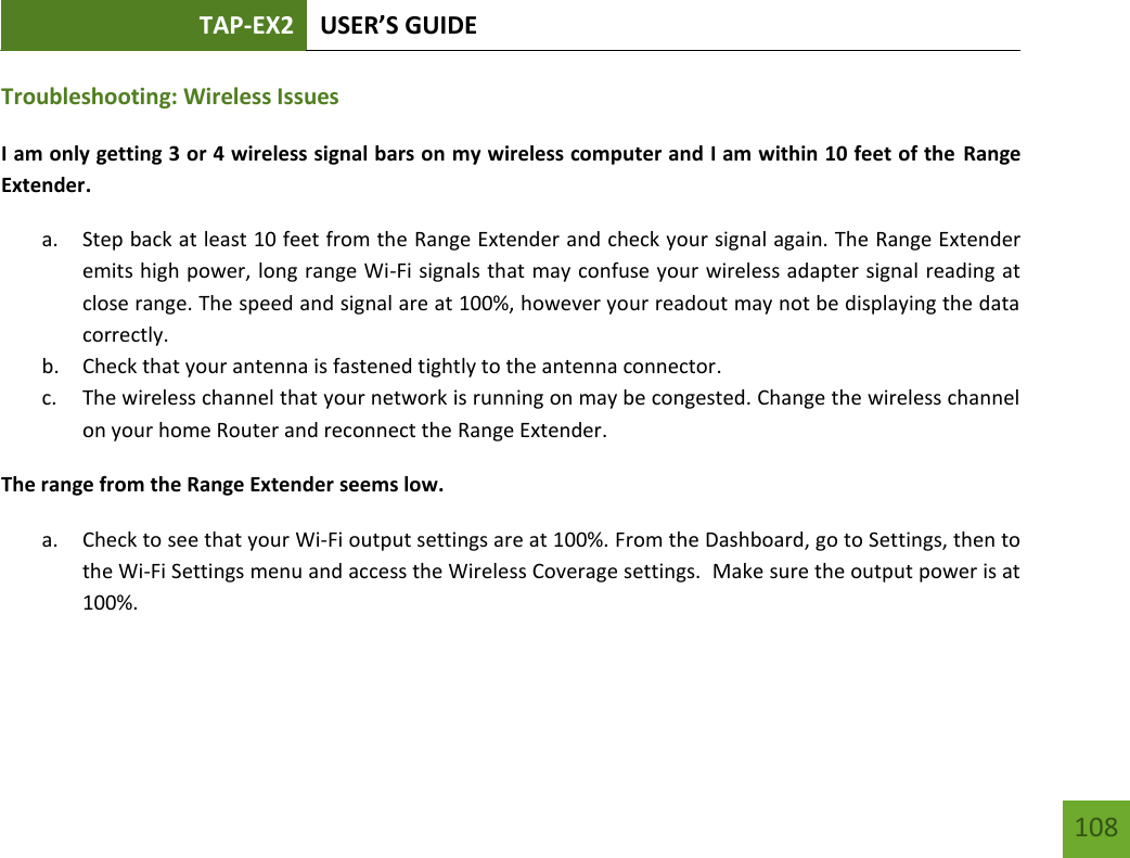 TAP-EX2 USER’S GUIDE   108 108 Troubleshooting: Wireless Issues  I am only getting 3 or 4 wireless signal bars on my wireless computer and I am within 10 feet of the  Range Extender. a. Step back at least 10 feet from the Range Extender and check your signal again. The Range Extender emits high power, long range Wi-Fi signals that may confuse your wireless adapter signal reading at close range. The speed and signal are at 100%, however your readout may not be displaying the data correctly. b. Check that your antenna is fastened tightly to the antenna connector.  c. The wireless channel that your network is running on may be congested. Change the wireless channel on your home Router and reconnect the Range Extender. The range from the Range Extender seems low.  a. Check to see that your Wi-Fi output settings are at 100%. From the Dashboard, go to Settings, then to the Wi-Fi Settings menu and access the Wireless Coverage settings.  Make sure the output power is at 100%. 