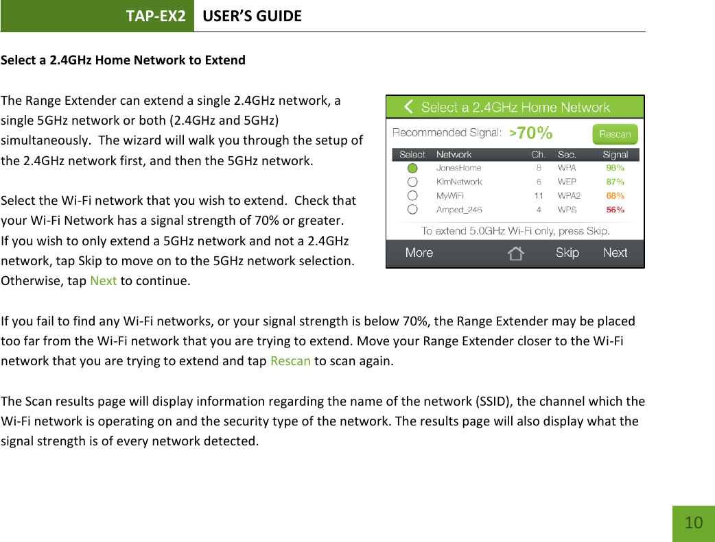 TAP-EX2 USER’S GUIDE   10 10 Select a 2.4GHz Home Network to Extend  The Range Extender can extend a single 2.4GHz network, a single 5GHz network or both (2.4GHz and 5GHz) simultaneously.  The wizard will walk you through the setup of the 2.4GHz network first, and then the 5GHz network.  Select the Wi-Fi network that you wish to extend.  Check that your Wi-Fi Network has a signal strength of 70% or greater.  If you wish to only extend a 5GHz network and not a 2.4GHz network, tap Skip to move on to the 5GHz network selection.  Otherwise, tap Next to continue.    If you fail to find any Wi-Fi networks, or your signal strength is below 70%, the Range Extender may be placed too far from the Wi-Fi network that you are trying to extend. Move your Range Extender closer to the Wi-Fi network that you are trying to extend and tap Rescan to scan again.  The Scan results page will display information regarding the name of the network (SSID), the channel which the Wi-Fi network is operating on and the security type of the network. The results page will also display what the signal strength is of every network detected. 