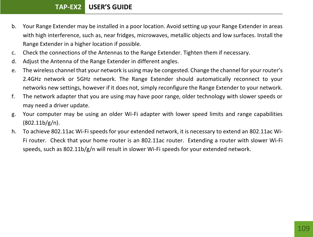 TAP-EX2 USER’S GUIDE   109 109 b. Your Range Extender may be installed in a poor location. Avoid setting up your Range Extender in areas with high interference, such as, near fridges, microwaves, metallic objects and low surfaces. Install the Range Extender in a higher location if possible. c. Check the connections of the Antennas to the Range Extender. Tighten them if necessary. d. Adjust the Antenna of the Range Extender in different angles.   e. The wireless channel that your network is using may be congested. Change the channel for your router’s 2.4GHz  network  or  5GHz  network.  The  Range  Extender  should  automatically  reconnect  to  your networks new settings, however if it does not, simply reconfigure the Range Extender to your network. f. The network adapter that you are using may have poor range, older technology with slower speeds or may need a driver update. g. Your computer  may  be  using  an older Wi-Fi adapter  with lower speed  limits and  range  capabilities (802.11b/g/n). h. To achieve 802.11ac Wi-Fi speeds for your extended network, it is necessary to extend an 802.11ac Wi-Fi router.  Check that your home router is an 802.11ac router.  Extending a router with slower Wi-Fi speeds, such as 802.11b/g/n will result in slower Wi-Fi speeds for your extended network.     