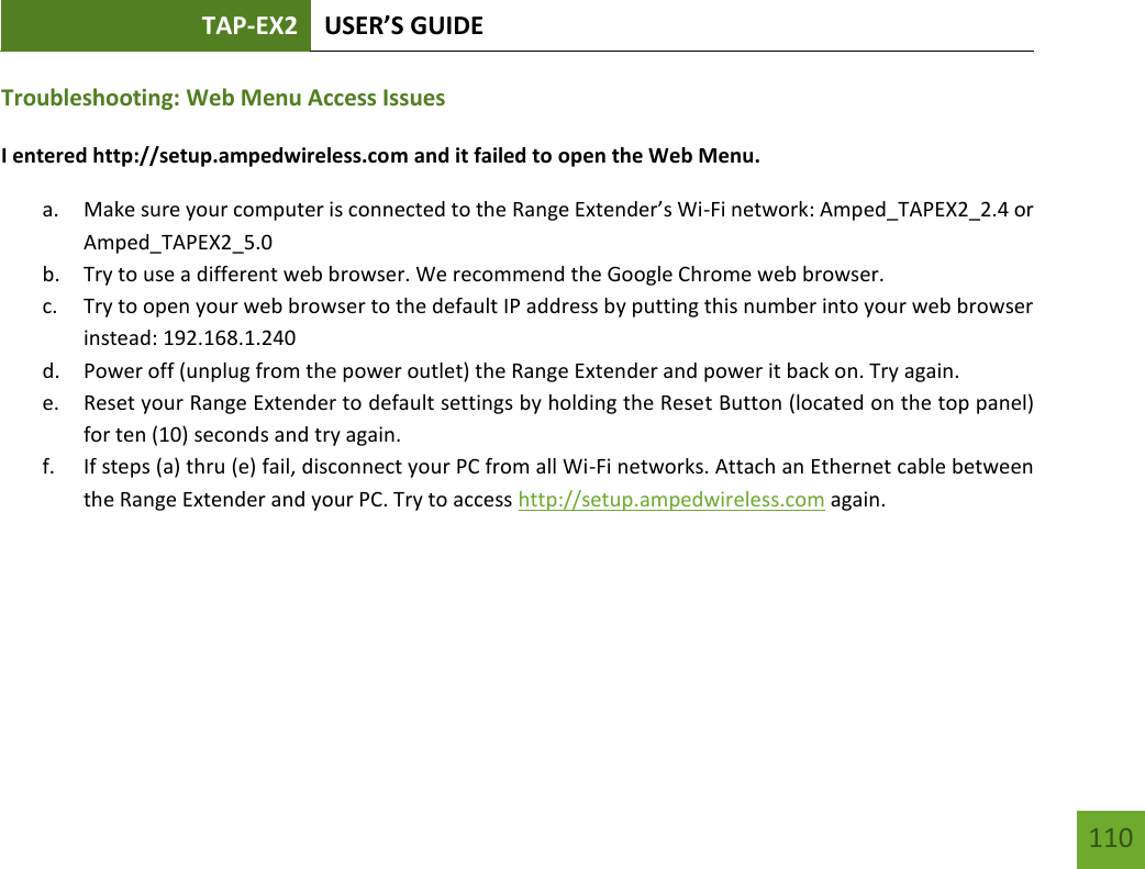 TAP-EX2 USER’S GUIDE   110 110 Troubleshooting: Web Menu Access Issues I entered http://setup.ampedwireless.com and it failed to open the Web Menu. a. Make sure your computer is connected to the Range Extender’s Wi-Fi network: Amped_TAPEX2_2.4 or Amped_TAPEX2_5.0 b. Try to use a different web browser. We recommend the Google Chrome web browser. c. Try to open your web browser to the default IP address by putting this number into your web browser instead: 192.168.1.240 d. Power off (unplug from the power outlet) the Range Extender and power it back on. Try again. e. Reset your Range Extender to default settings by holding the Reset Button (located on the top panel) for ten (10) seconds and try again. f. If steps (a) thru (e) fail, disconnect your PC from all Wi-Fi networks. Attach an Ethernet cable between the Range Extender and your PC. Try to access http://setup.ampedwireless.com again. 