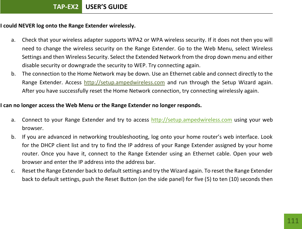 TAP-EX2 USER’S GUIDE   111 111 I could NEVER log onto the Range Extender wirelessly. a. Check that your wireless adapter supports WPA2 or WPA wireless security. If it does not then you will need to change the wireless security on the Range Extender. Go to the Web Menu, select Wireless Settings and then Wireless Security. Select the Extended Network from the drop down menu and either disable security or downgrade the security to WEP. Try connecting again. b. The connection to the Home Network may be down. Use an Ethernet cable and connect directly to the Range  Extender.  Access  http://setup.ampedwireless.com  and  run  through  the  Setup  Wizard  again. After you have successfully reset the Home Network connection, try connecting wirelessly again. I can no longer access the Web Menu or the Range Extender no longer responds. a. Connect to  your  Range Extender and try to access http://setup.ampedwireless.com using your web browser. b. If you are advanced in networking troubleshooting, log onto your home router’s web interface. Look for the DHCP client list and try to find the IP address of your Range Extender assigned by your home router.  Once you  have  it,  connect  to  the  Range  Extender  using  an Ethernet  cable.  Open  your web browser and enter the IP address into the address bar. c. Reset the Range Extender back to default settings and try the Wizard again. To reset the Range Extender back to default settings, push the Reset Button (on the side panel) for five (5) to ten (10) seconds then 