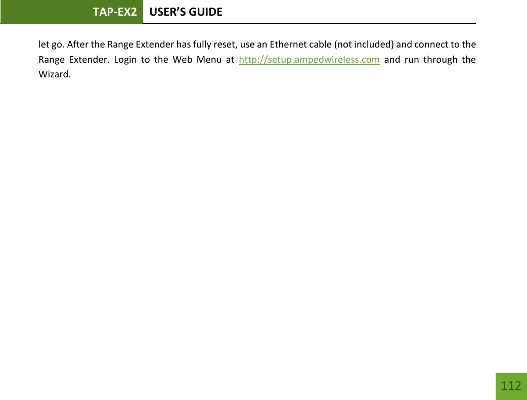 TAP-EX2 USER’S GUIDE   112 112 let go. After the Range Extender has fully reset, use an Ethernet cable (not included) and connect to the Range  Extender.  Login  to  the  Web  Menu  at  http://setup.ampedwireless.com  and  run  through  the Wizard.          