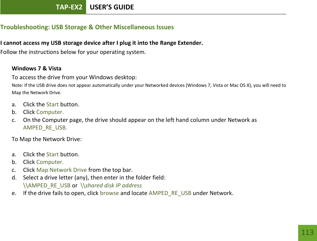 TAP-EX2 USER’S GUIDE   113 113 Troubleshooting: USB Storage &amp; Other Miscellaneous Issues I cannot access my USB storage device after I plug it into the Range Extender. Follow the instructions below for your operating system. Windows 7 &amp; Vista To access the drive from your Windows desktop:  Note: If the USB drive does not appear automatically under your Networked devices (Windows 7, Vista or Mac OS X), you will need to Map the Network Drive. a. Click the Start button. b. Click Computer. c. On the Computer page, the drive should appear on the left hand column under Network as AMPED_RE_USB. To Map the Network Drive:  a. Click the Start button. b. Click Computer. c. Click Map Network Drive from the top bar.   d. Select a drive letter (any), then enter in the folder field:  \\AMPED_RE_USB or  \\shared disk IP address e. If the drive fails to open, click browse and locate AMPED_RE_USB under Network. 