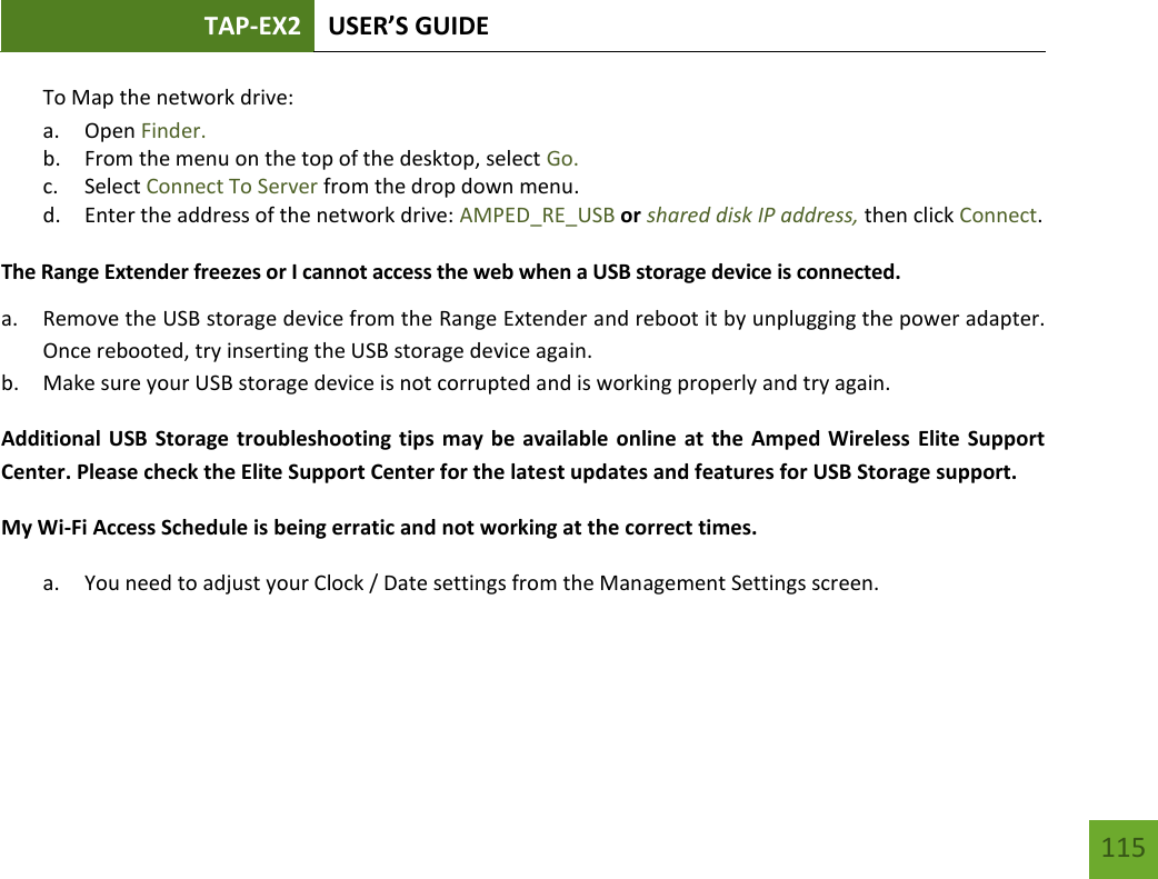 TAP-EX2 USER’S GUIDE   115 115 To Map the network drive:  a. Open Finder. b. From the menu on the top of the desktop, select Go. c. Select Connect To Server from the drop down menu. d. Enter the address of the network drive: AMPED_RE_USB or shared disk IP address, then click Connect.  The Range Extender freezes or I cannot access the web when a USB storage device is connected. a. Remove the USB storage device from the Range Extender and reboot it by unplugging the power adapter. Once rebooted, try inserting the USB storage device again. b. Make sure your USB storage device is not corrupted and is working properly and try again. Additional USB Storage troubleshooting tips may be  available online at the Amped Wireless Elite Support Center. Please check the Elite Support Center for the latest updates and features for USB Storage support. My Wi-Fi Access Schedule is being erratic and not working at the correct times. a. You need to adjust your Clock / Date settings from the Management Settings screen.   