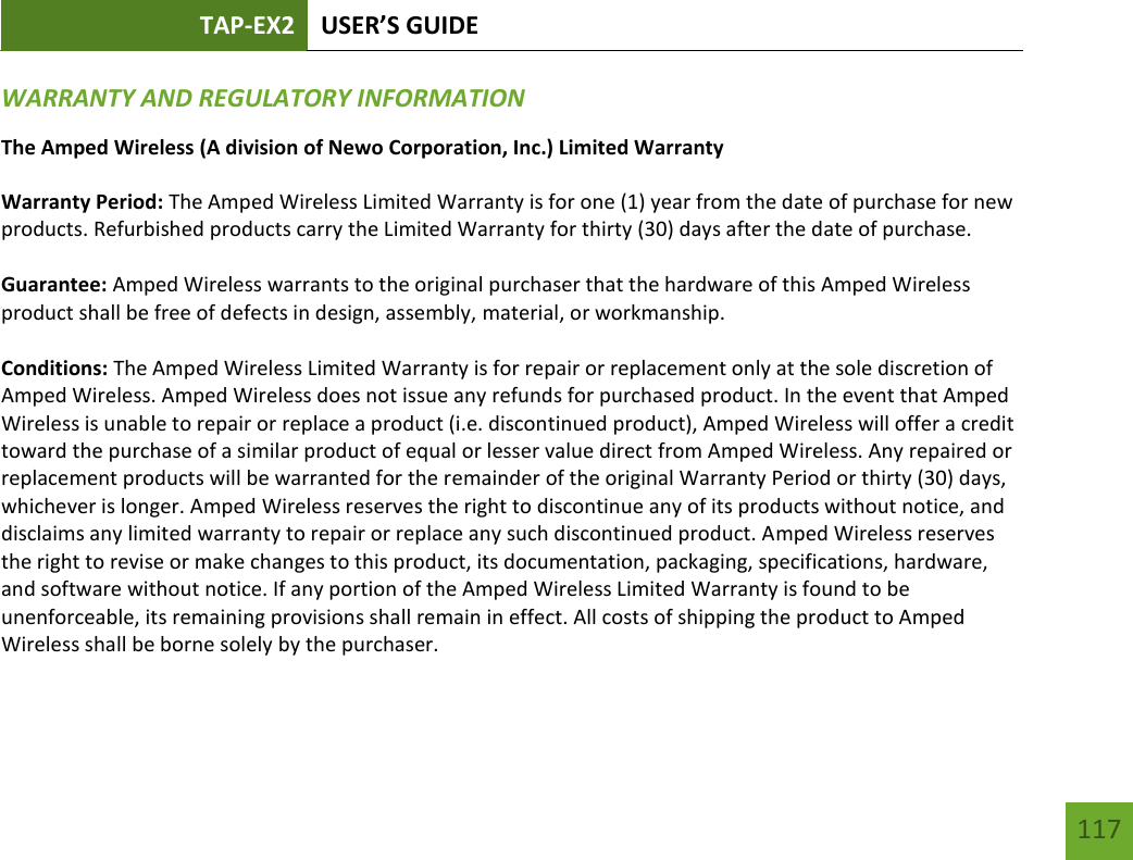 TAP-EX2 USER’S GUIDE   117 117 WARRANTY AND REGULATORY INFORMATION The Amped Wireless (A division of Newo Corporation, Inc.) Limited Warranty  Warranty Period: The Amped Wireless Limited Warranty is for one (1) year from the date of purchase for new products. Refurbished products carry the Limited Warranty for thirty (30) days after the date of purchase.  Guarantee: Amped Wireless warrants to the original purchaser that the hardware of this Amped Wireless product shall be free of defects in design, assembly, material, or workmanship.  Conditions: The Amped Wireless Limited Warranty is for repair or replacement only at the sole discretion of Amped Wireless. Amped Wireless does not issue any refunds for purchased product. In the event that Amped Wireless is unable to repair or replace a product (i.e. discontinued product), Amped Wireless will offer a credit toward the purchase of a similar product of equal or lesser value direct from Amped Wireless. Any repaired or replacement products will be warranted for the remainder of the original Warranty Period or thirty (30) days, whichever is longer. Amped Wireless reserves the right to discontinue any of its products without notice, and disclaims any limited warranty to repair or replace any such discontinued product. Amped Wireless reserves the right to revise or make changes to this product, its documentation, packaging, specifications, hardware, and software without notice. If any portion of the Amped Wireless Limited Warranty is found to be unenforceable, its remaining provisions shall remain in effect. All costs of shipping the product to Amped Wireless shall be borne solely by the purchaser.  