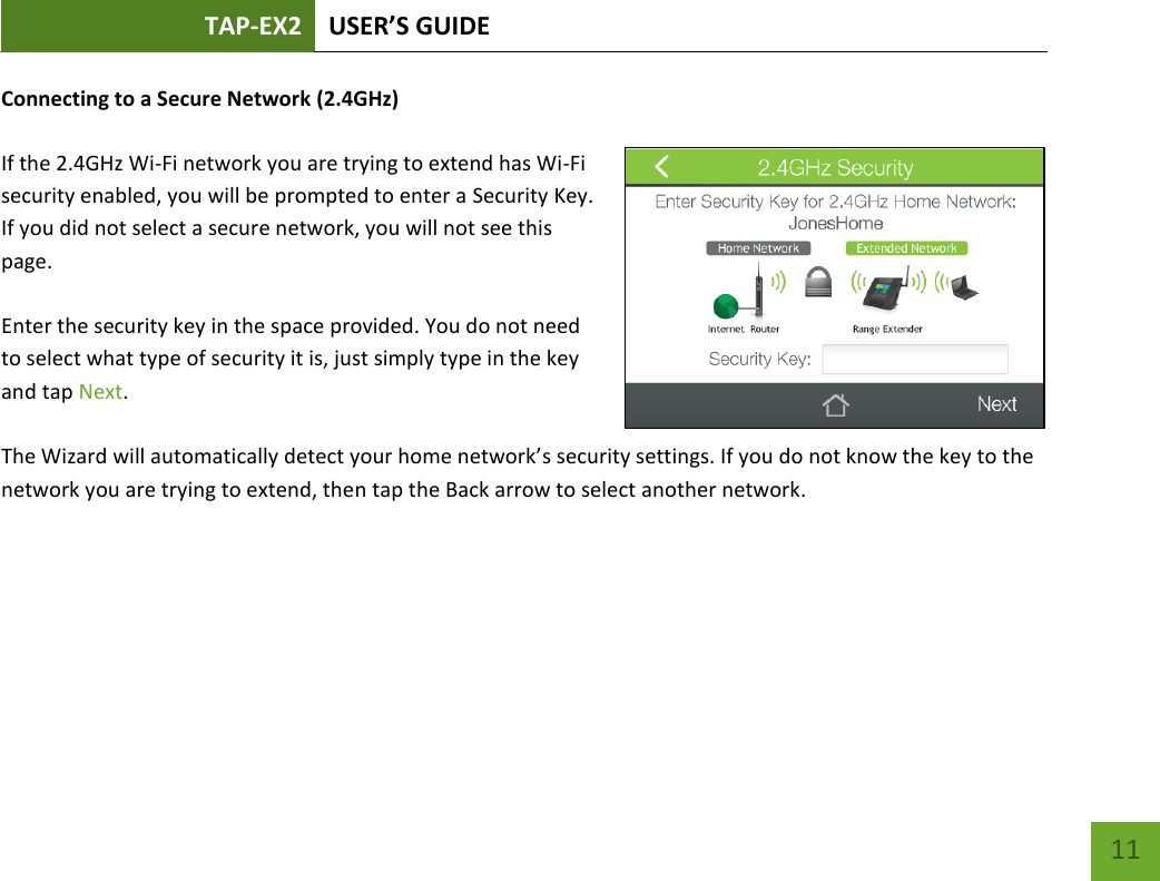 TAP-EX2 USER’S GUIDE   11 11 Connecting to a Secure Network (2.4GHz)  If the 2.4GHz Wi-Fi network you are trying to extend has Wi-Fi security enabled, you will be prompted to enter a Security Key. If you did not select a secure network, you will not see this page.  Enter the security key in the space provided. You do not need to select what type of security it is, just simply type in the key and tap Next.  The Wizard will automatically detect your home network’s security settings. If you do not know the key to the network you are trying to extend, then tap the Back arrow to select another network.    