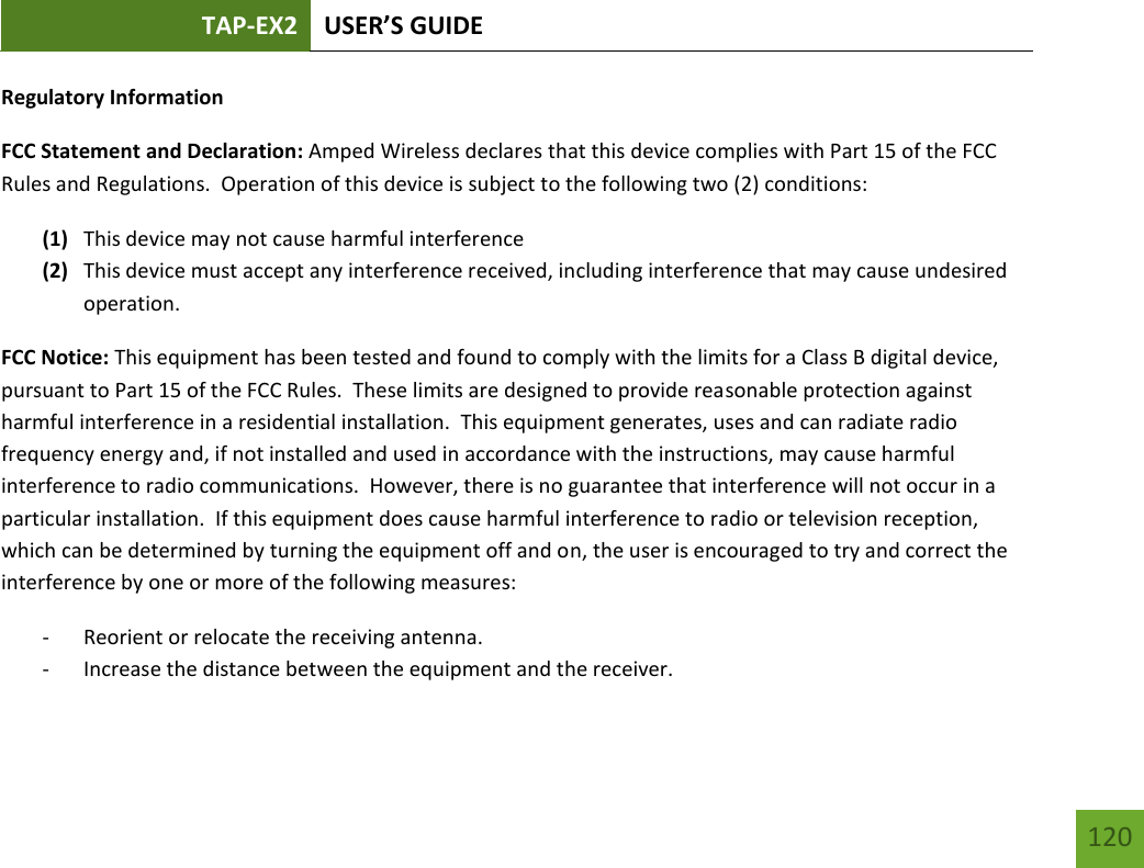 TAP-EX2 USER’S GUIDE   120 120 Regulatory Information FCC Statement and Declaration: Amped Wireless declares that this device complies with Part 15 of the FCC Rules and Regulations.  Operation of this device is subject to the following two (2) conditions: (1) This device may not cause harmful interference (2) This device must accept any interference received, including interference that may cause undesired operation. FCC Notice: This equipment has been tested and found to comply with the limits for a Class B digital device, pursuant to Part 15 of the FCC Rules.  These limits are designed to provide reasonable protection against harmful interference in a residential installation.  This equipment generates, uses and can radiate radio frequency energy and, if not installed and used in accordance with the instructions, may cause harmful interference to radio communications.  However, there is no guarantee that interference will not occur in a particular installation.  If this equipment does cause harmful interference to radio or television reception, which can be determined by turning the equipment off and on, the user is encouraged to try and correct the interference by one or more of the following measures:  - Reorient or relocate the receiving antenna. - Increase the distance between the equipment and the receiver. 