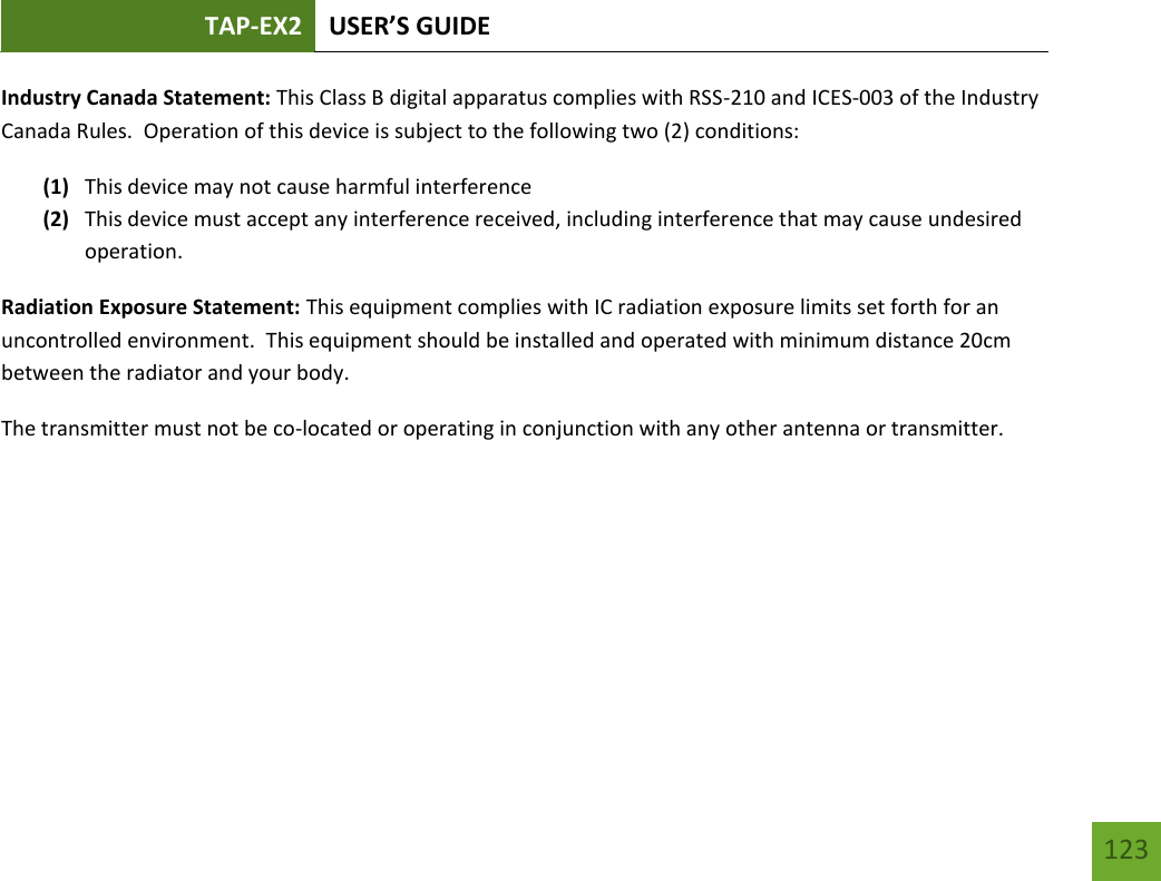 TAP-EX2 USER’S GUIDE   123 123 Industry Canada Statement: This Class B digital apparatus complies with RSS-210 and ICES-003 of the Industry Canada Rules.  Operation of this device is subject to the following two (2) conditions: (1) This device may not cause harmful interference (2) This device must accept any interference received, including interference that may cause undesired operation. Radiation Exposure Statement: This equipment complies with IC radiation exposure limits set forth for an uncontrolled environment.  This equipment should be installed and operated with minimum distance 20cm between the radiator and your body.   The transmitter must not be co-located or operating in conjunction with any other antenna or transmitter.    