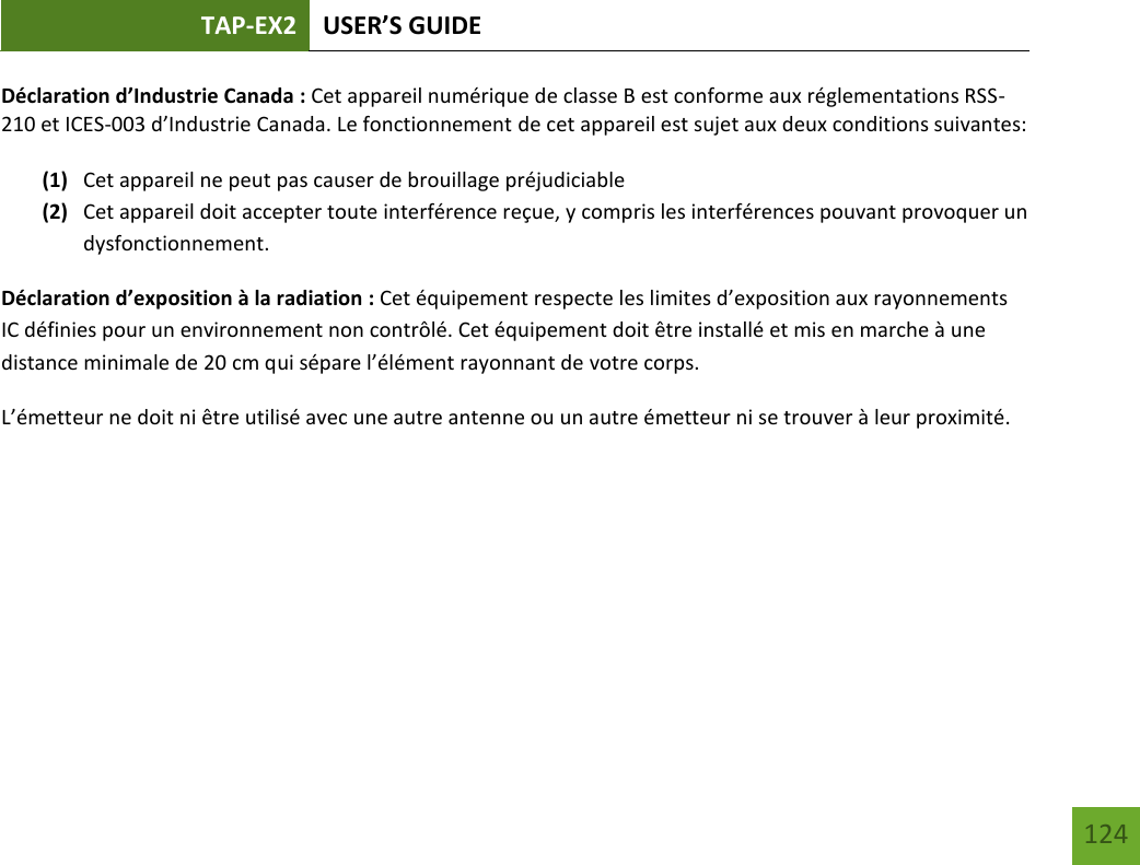 TAP-EX2 USER’S GUIDE   124 124 Déclaration d’Industrie Canada : Cet appareil numérique de classe B est conforme aux réglementations RSS-210 et ICES-003 d’Industrie Canada. Le fonctionnement de cet appareil est sujet aux deux conditions suivantes:  (1) Cet appareil ne peut pas causer de brouillage préjudiciable (2) Cet appareil doit accepter toute interférence reçue, y compris les interférences pouvant provoquer un dysfonctionnement. Déclaration d’exposition à la radiation : Cet équipement respecte les limites d’exposition aux rayonnements IC définies pour un environnement non contrôlé. Cet équipement doit être installé et mis en marche à une distance minimale de 20 cm qui sépare l’élément rayonnant de votre corps.   L’émetteur ne doit ni être utilisé avec une autre antenne ou un autre émetteur ni se trouver à leur proximité.      