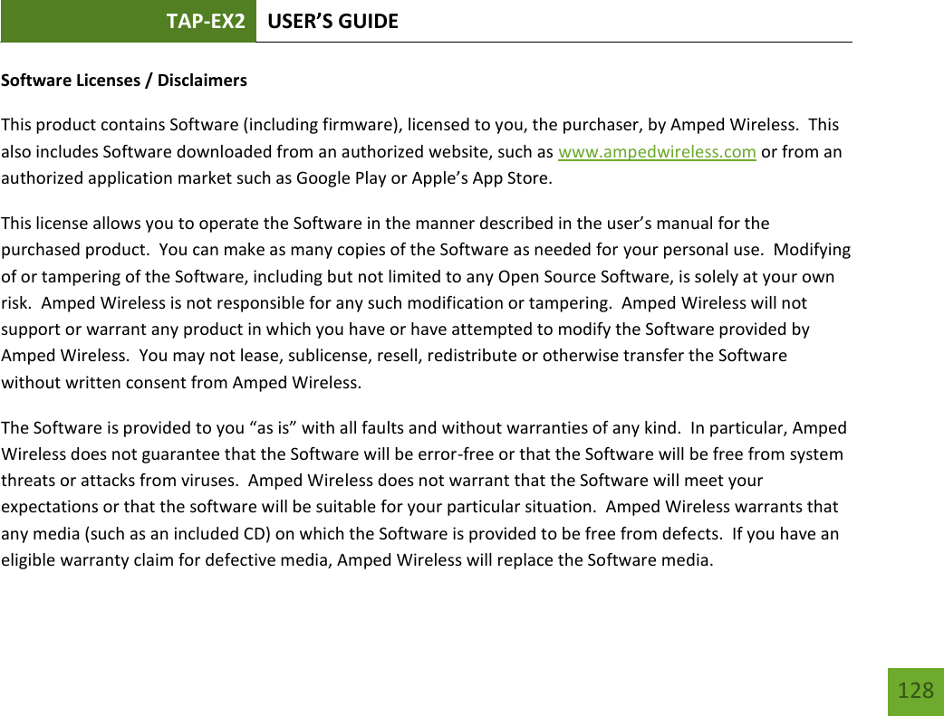 TAP-EX2 USER’S GUIDE   128 128 Software Licenses / Disclaimers This product contains Software (including firmware), licensed to you, the purchaser, by Amped Wireless.  This also includes Software downloaded from an authorized website, such as www.ampedwireless.com or from an authorized application market such as Google Play or Apple’s App Store.   This license allows you to operate the Software in the manner described in the user’s manual for the purchased product.  You can make as many copies of the Software as needed for your personal use.  Modifying of or tampering of the Software, including but not limited to any Open Source Software, is solely at your own risk.  Amped Wireless is not responsible for any such modification or tampering.  Amped Wireless will not support or warrant any product in which you have or have attempted to modify the Software provided by Amped Wireless.  You may not lease, sublicense, resell, redistribute or otherwise transfer the Software without written consent from Amped Wireless.  The Software is provided to you “as is” with all faults and without warranties of any kind.  In particular, Amped Wireless does not guarantee that the Software will be error-free or that the Software will be free from system threats or attacks from viruses.  Amped Wireless does not warrant that the Software will meet your expectations or that the software will be suitable for your particular situation.  Amped Wireless warrants that any media (such as an included CD) on which the Software is provided to be free from defects.  If you have an eligible warranty claim for defective media, Amped Wireless will replace the Software media.  