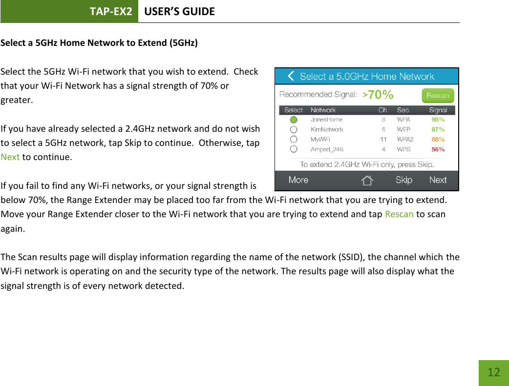 TAP-EX2 USER’S GUIDE   12 12 Select a 5GHz Home Network to Extend (5GHz)  Select the 5GHz Wi-Fi network that you wish to extend.  Check that your Wi-Fi Network has a signal strength of 70% or greater.    If you have already selected a 2.4GHz network and do not wish to select a 5GHz network, tap Skip to continue.  Otherwise, tap Next to continue.    If you fail to find any Wi-Fi networks, or your signal strength is below 70%, the Range Extender may be placed too far from the Wi-Fi network that you are trying to extend. Move your Range Extender closer to the Wi-Fi network that you are trying to extend and tap Rescan to scan again.  The Scan results page will display information regarding the name of the network (SSID), the channel which the Wi-Fi network is operating on and the security type of the network. The results page will also display what the signal strength is of every network detected.   