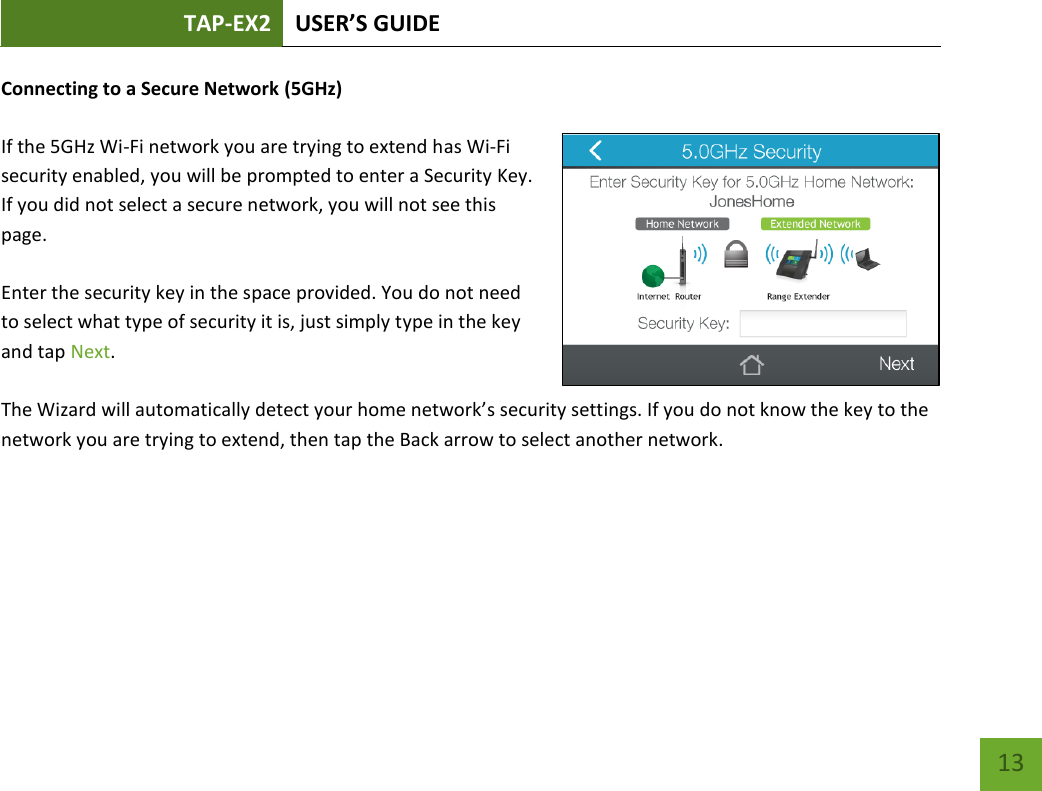 TAP-EX2 USER’S GUIDE   13 13 Connecting to a Secure Network (5GHz)  If the 5GHz Wi-Fi network you are trying to extend has Wi-Fi security enabled, you will be prompted to enter a Security Key. If you did not select a secure network, you will not see this page.  Enter the security key in the space provided. You do not need to select what type of security it is, just simply type in the key and tap Next.  The Wizard will automatically detect your home network’s security settings. If you do not know the key to the network you are trying to extend, then tap the Back arrow to select another network.    