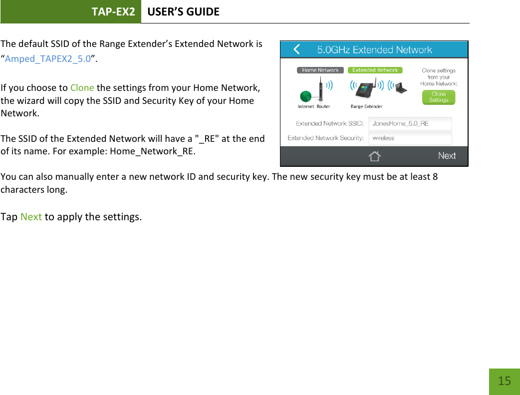 TAP-EX2 USER’S GUIDE   15 15 The default SSID of the Range Extender’s Extended Network is “Amped_TAPEX2_5.0”.  If you choose to Clone the settings from your Home Network, the wizard will copy the SSID and Security Key of your Home Network.  The SSID of the Extended Network will have a &quot;_RE&quot; at the end of its name. For example: Home_Network_RE.  You can also manually enter a new network ID and security key. The new security key must be at least 8 characters long.  Tap Next to apply the settings.   