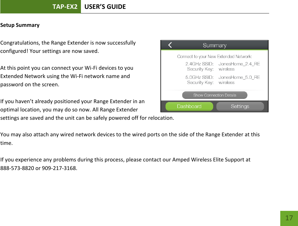 TAP-EX2 USER’S GUIDE   17 17 Setup Summary  Congratulations, the Range Extender is now successfully configured! Your settings are now saved.    At this point you can connect your Wi-Fi devices to you Extended Network using the Wi-Fi network name and password on the screen.  If you haven’t already positioned your Range Extender in an optimal location, you may do so now. All Range Extender settings are saved and the unit can be safely powered off for relocation.  You may also attach any wired network devices to the wired ports on the side of the Range Extender at this time.  If you experience any problems during this process, please contact our Amped Wireless Elite Support at  888-573-8820 or 909-217-3168.  