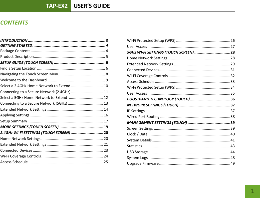 TAP-EX2 USER’S GUIDE   1 CONTENTS INTRODUCTION ..................................................................... 3 GETTING STARTED ................................................................. 4 Package Contents ...................................................................... 4 Product Description ................................................................... 5 SETUP GUIDE (TOUCH SCREEN) .............................................. 6 Find a Setup Location ................................................................ 6 Navigating the Touch Screen Menu .......................................... 8 Welcome to the Dashboard ...................................................... 9 Select a 2.4GHz Home Network to Extend .............................. 10 Connecting to a Secure Network (2.4GHz) .............................. 11 Select a 5GHz Home Network to Extend  ................................ 12 Connecting to a Secure Network (5GHz) ................................. 13 Extended Network Settings ..................................................... 14 Applying Settings ..................................................................... 16 Setup Summary ....................................................................... 17 MORE SETTINGS (TOUCH SCREEN) ....................................... 19 2.4GHz WI-FI SETTINGS (TOUCH SCREEN) ............................. 20 Home Network Settings .......................................................... 20 Extended Network Settings ..................................................... 21 Connected Devices .................................................................. 23 Wi-Fi Coverage Controls .......................................................... 24 Access Schedule ...................................................................... 25 Wi-Fi Protected Setup (WPS) ................................................... 26 User Access .............................................................................. 27 5GHz WI-FI SETTINGS (TOUCH SCREEN) ................................ 28 Home Network Settings ........................................................... 28 Extended Network Settings ..................................................... 29 Connected Devices................................................................... 31 Wi-Fi Coverage Controls .......................................................... 32 Access Schedule ....................................................................... 33 Wi-Fi Protected Setup (WPS) ................................................... 34 User Access .............................................................................. 35 BOOSTBAND TECHNOLOGY (TOUCH) .................................... 36 NETWORK SETTINGS (TOUCH) .............................................. 37 IP Settings ................................................................................ 37 Wired Port Routing .................................................................. 38 MANAGEMENT SETTINGS (TOUCH) ...................................... 39 Screen Settings ........................................................................ 39 Clock / Date ............................................................................. 40 System Details.......................................................................... 41 Statistics ................................................................................... 43 USB Storage ............................................................................. 44 System Logs ............................................................................. 48 Upgrade Firmware ................................................................... 49 