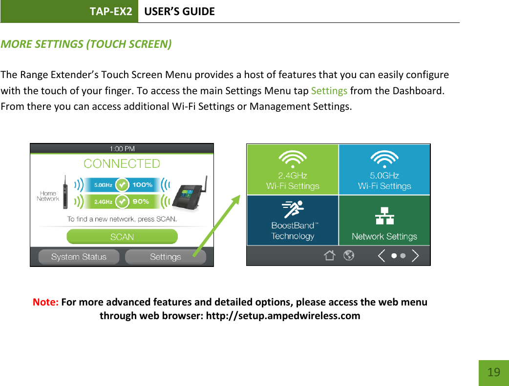 TAP-EX2 USER’S GUIDE   19 19 MORE SETTINGS (TOUCH SCREEN)  The Range Extender’s Touch Screen Menu provides a host of features that you can easily configure with the touch of your finger. To access the main Settings Menu tap Settings from the Dashboard.  From there you can access additional Wi-Fi Settings or Management Settings.                 Note: For more advanced features and detailed options, please access the web menu through web browser: http://setup.ampedwireless.com  