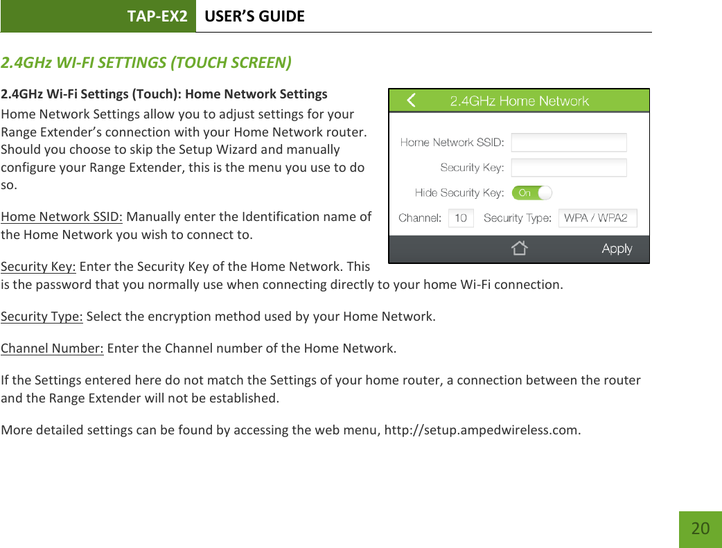 TAP-EX2 USER’S GUIDE   20 20 2.4GHz WI-FI SETTINGS (TOUCH SCREEN) 2.4GHz Wi-Fi Settings (Touch): Home Network Settings Home Network Settings allow you to adjust settings for your Range Extender’s connection with your Home Network router. Should you choose to skip the Setup Wizard and manually configure your Range Extender, this is the menu you use to do so. Home Network SSID: Manually enter the Identification name of the Home Network you wish to connect to. Security Key: Enter the Security Key of the Home Network. This is the password that you normally use when connecting directly to your home Wi-Fi connection. Security Type: Select the encryption method used by your Home Network. Channel Number: Enter the Channel number of the Home Network.  If the Settings entered here do not match the Settings of your home router, a connection between the router and the Range Extender will not be established. More detailed settings can be found by accessing the web menu, http://setup.ampedwireless.com. 