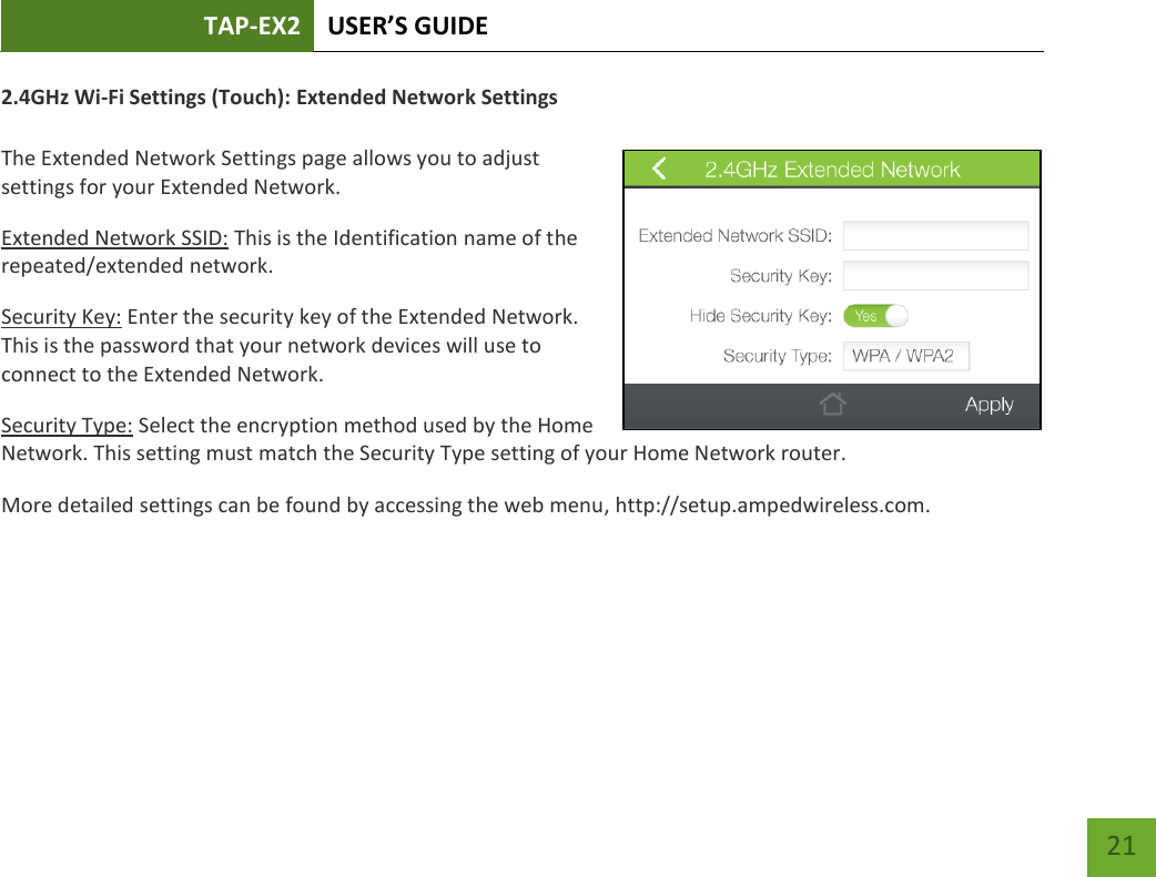 TAP-EX2 USER’S GUIDE   21 21 2.4GHz Wi-Fi Settings (Touch): Extended Network Settings  The Extended Network Settings page allows you to adjust settings for your Extended Network. Extended Network SSID: This is the Identification name of the repeated/extended network. Security Key: Enter the security key of the Extended Network. This is the password that your network devices will use to connect to the Extended Network. Security Type: Select the encryption method used by the Home Network. This setting must match the Security Type setting of your Home Network router. More detailed settings can be found by accessing the web menu, http://setup.ampedwireless.com.  