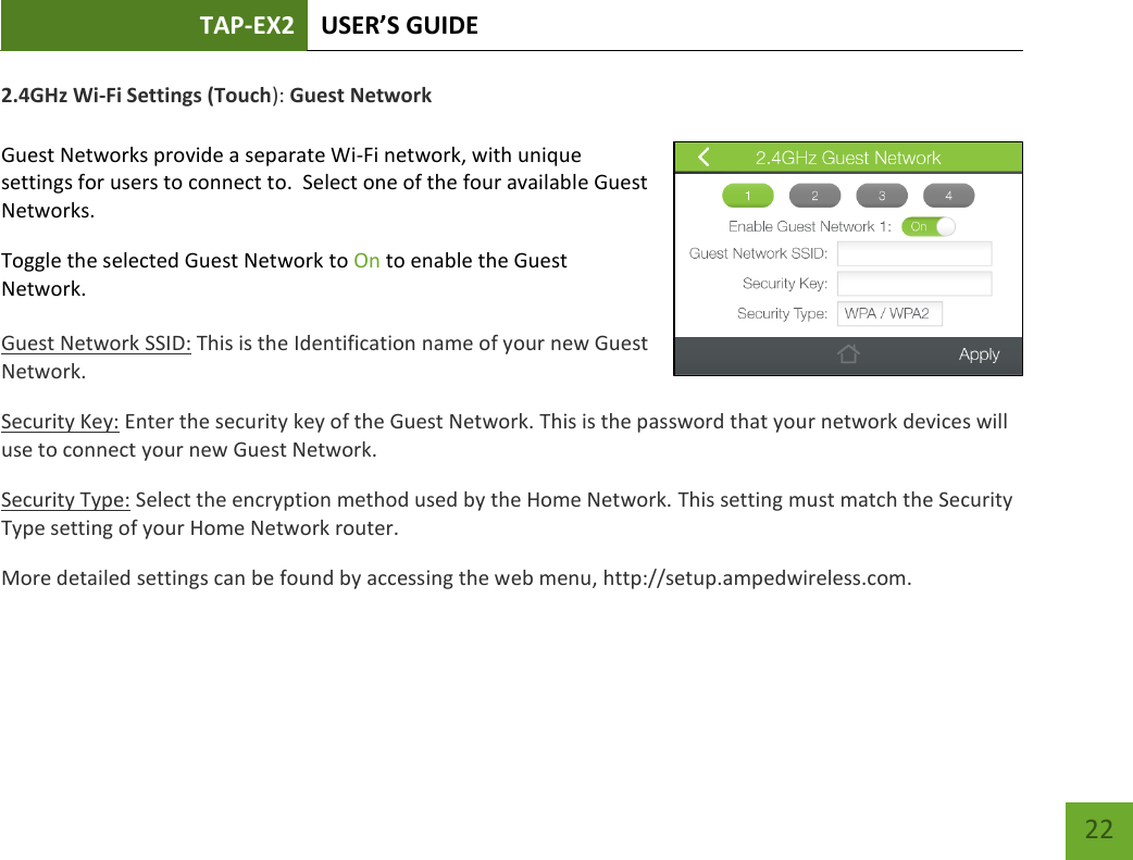 TAP-EX2 USER’S GUIDE   22 22 2.4GHz Wi-Fi Settings (Touch): Guest Network  Guest Networks provide a separate Wi-Fi network, with unique settings for users to connect to.  Select one of the four available Guest Networks. Toggle the selected Guest Network to On to enable the Guest Network.   Guest Network SSID: This is the Identification name of your new Guest Network. Security Key: Enter the security key of the Guest Network. This is the password that your network devices will use to connect your new Guest Network. Security Type: Select the encryption method used by the Home Network. This setting must match the Security Type setting of your Home Network router. More detailed settings can be found by accessing the web menu, http://setup.ampedwireless.com.     