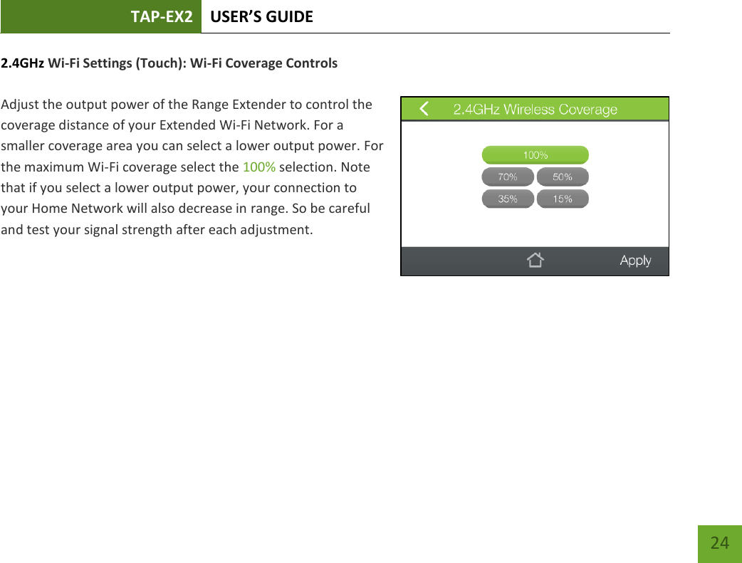 TAP-EX2 USER’S GUIDE   24 24 2.4GHz Wi-Fi Settings (Touch): Wi-Fi Coverage Controls  Adjust the output power of the Range Extender to control the coverage distance of your Extended Wi-Fi Network. For a smaller coverage area you can select a lower output power. For the maximum Wi-Fi coverage select the 100% selection. Note that if you select a lower output power, your connection to your Home Network will also decrease in range. So be careful and test your signal strength after each adjustment.   