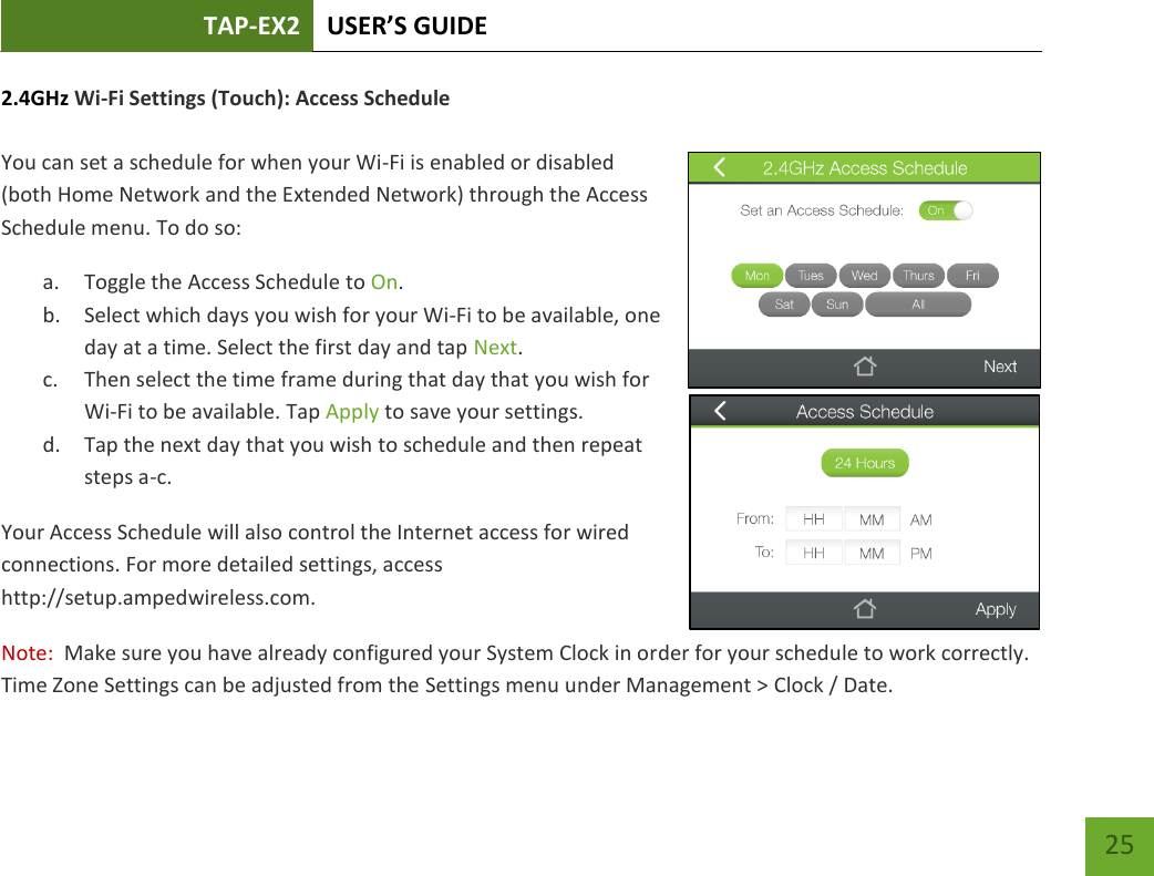 TAP-EX2 USER’S GUIDE   25 25 2.4GHz Wi-Fi Settings (Touch): Access Schedule  You can set a schedule for when your Wi-Fi is enabled or disabled (both Home Network and the Extended Network) through the Access Schedule menu. To do so: a. Toggle the Access Schedule to On. b. Select which days you wish for your Wi-Fi to be available, one day at a time. Select the first day and tap Next. c. Then select the time frame during that day that you wish for Wi-Fi to be available. Tap Apply to save your settings. d. Tap the next day that you wish to schedule and then repeat steps a-c. Your Access Schedule will also control the Internet access for wired connections. For more detailed settings, access http://setup.ampedwireless.com. Note:  Make sure you have already configured your System Clock in order for your schedule to work correctly.  Time Zone Settings can be adjusted from the Settings menu under Management &gt; Clock / Date. 