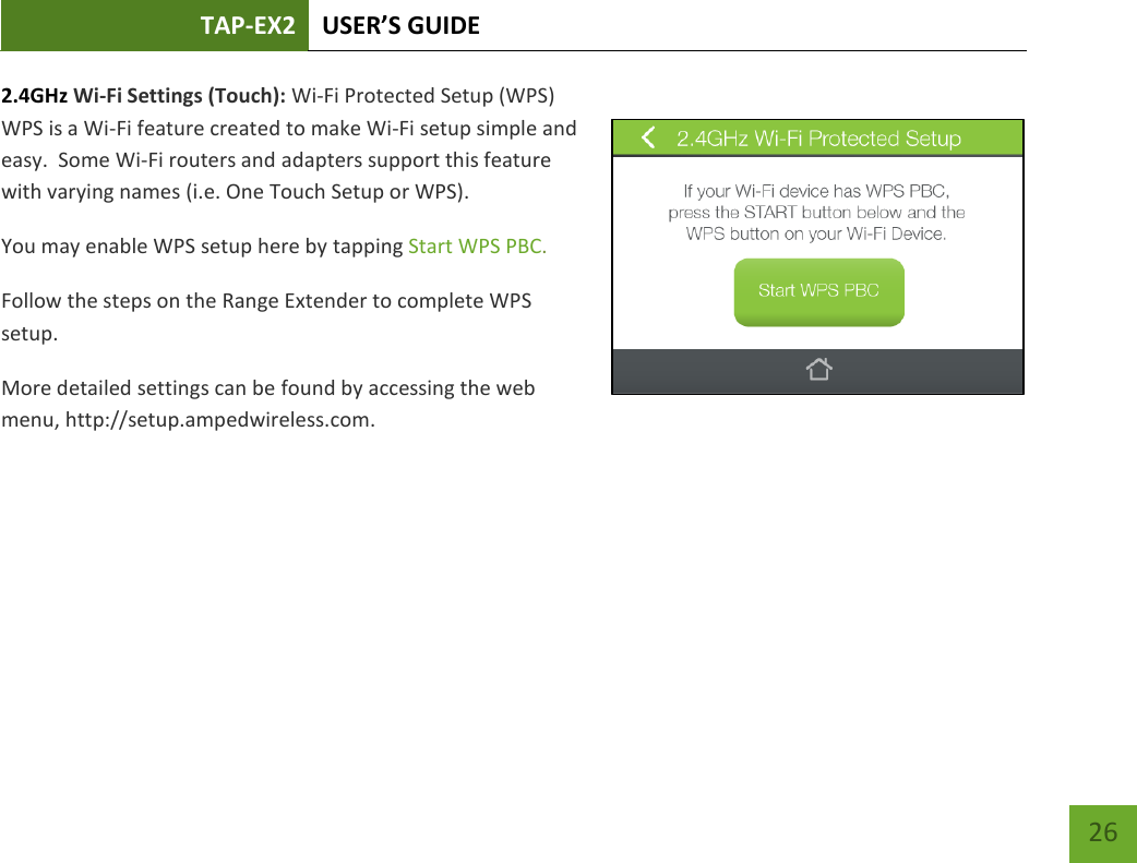 TAP-EX2 USER’S GUIDE   26 26 2.4GHz Wi-Fi Settings (Touch): Wi-Fi Protected Setup (WPS) WPS is a Wi-Fi feature created to make Wi-Fi setup simple and easy.  Some Wi-Fi routers and adapters support this feature with varying names (i.e. One Touch Setup or WPS). You may enable WPS setup here by tapping Start WPS PBC. Follow the steps on the Range Extender to complete WPS setup. More detailed settings can be found by accessing the web menu, http://setup.ampedwireless.com.    