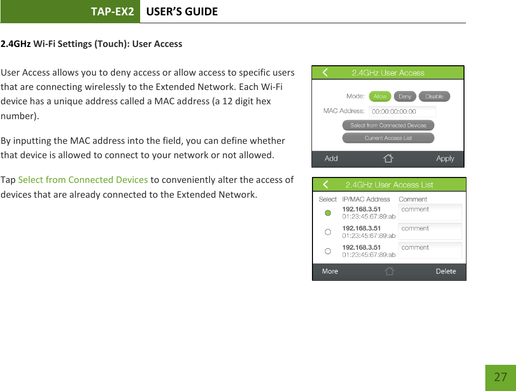 TAP-EX2 USER’S GUIDE   27 27 2.4GHz Wi-Fi Settings (Touch): User Access   User Access allows you to deny access or allow access to specific users that are connecting wirelessly to the Extended Network. Each Wi-Fi device has a unique address called a MAC address (a 12 digit hex number). By inputting the MAC address into the field, you can define whether that device is allowed to connect to your network or not allowed. Tap Select from Connected Devices to conveniently alter the access of devices that are already connected to the Extended Network.      