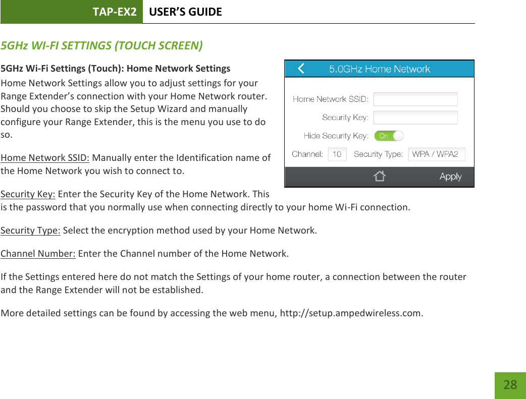 TAP-EX2 USER’S GUIDE   28 28 5GHz WI-FI SETTINGS (TOUCH SCREEN) 5GHz Wi-Fi Settings (Touch): Home Network Settings Home Network Settings allow you to adjust settings for your Range Extender’s connection with your Home Network router. Should you choose to skip the Setup Wizard and manually configure your Range Extender, this is the menu you use to do so. Home Network SSID: Manually enter the Identification name of the Home Network you wish to connect to. Security Key: Enter the Security Key of the Home Network. This is the password that you normally use when connecting directly to your home Wi-Fi connection. Security Type: Select the encryption method used by your Home Network. Channel Number: Enter the Channel number of the Home Network.  If the Settings entered here do not match the Settings of your home router, a connection between the router and the Range Extender will not be established. More detailed settings can be found by accessing the web menu, http://setup.ampedwireless.com. 