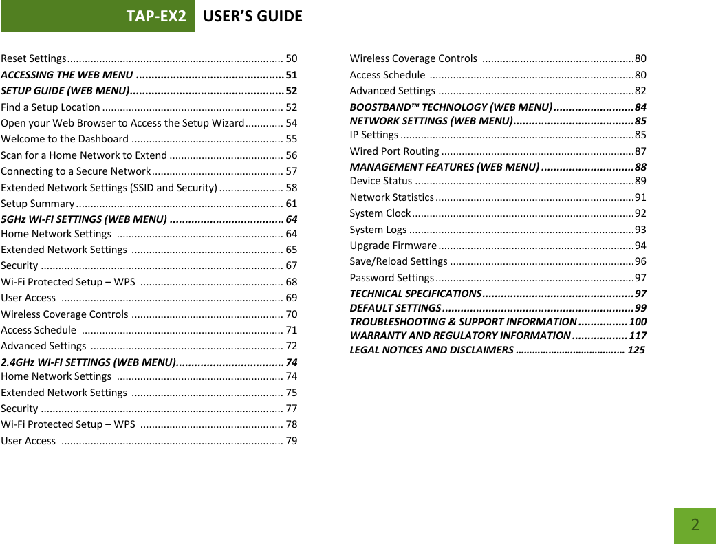 TAP-EX2 USER’S GUIDE   2 Reset Settings .......................................................................... 50 ACCESSING THE WEB MENU ................................................ 51 SETUP GUIDE (WEB MENU) .................................................. 52 Find a Setup Location .............................................................. 52 Open your Web Browser to Access the Setup Wizard ............. 54 Welcome to the Dashboard .................................................... 55 Scan for a Home Network to Extend ....................................... 56 Connecting to a Secure Network ............................................. 57 Extended Network Settings (SSID and Security) ...................... 58 Setup Summary ....................................................................... 61 5GHz WI-FI SETTINGS (WEB MENU) ..................................... 64 Home Network Settings  ......................................................... 64 Extended Network Settings  .................................................... 65 Security ................................................................................... 67 Wi-Fi Protected Setup – WPS  ................................................. 68 User Access  ............................................................................ 69 Wireless Coverage Controls  .................................................... 70 Access Schedule  ..................................................................... 71 Advanced Settings  .................................................................. 72 2.4GHz WI-FI SETTINGS (WEB MENU) ................................... 74 Home Network Settings  ......................................................... 74 Extended Network Settings  .................................................... 75 Security ................................................................................... 77 Wi-Fi Protected Setup – WPS  ................................................. 78 User Access  ............................................................................ 79 Wireless Coverage Controls  .................................................... 80 Access Schedule  ...................................................................... 80 Advanced Settings  ................................................................... 82 BOOSTBAND™ TECHNOLOGY (WEB MENU) .......................... 84 NETWORK SETTINGS (WEB MENU) ....................................... 85 IP Settings ................................................................................ 85 Wired Port Routing .................................................................. 87 MANAGEMENT FEATURES (WEB MENU) .............................. 88 Device Status ........................................................................... 89 Network Statistics .................................................................... 91 System Clock ............................................................................ 92 System Logs ............................................................................. 93 Upgrade Firmware ................................................................... 94 Save/Reload Settings ............................................................... 96 Password Settings .................................................................... 97 TECHNICAL SPECIFICATIONS ................................................. 97 DEFAULT SETTINGS .............................................................. 99 TROUBLESHOOTING &amp; SUPPORT INFORMATION ................ 100 WARRANTY AND REGULATORY INFORMATION .................. 117 LEGAL NOTICES AND DISCLAIMERS ……………………………….… 125   