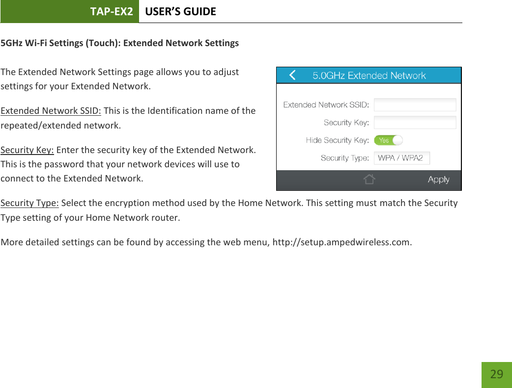 TAP-EX2 USER’S GUIDE   29 29 5GHz Wi-Fi Settings (Touch): Extended Network Settings  The Extended Network Settings page allows you to adjust settings for your Extended Network. Extended Network SSID: This is the Identification name of the repeated/extended network. Security Key: Enter the security key of the Extended Network. This is the password that your network devices will use to connect to the Extended Network. Security Type: Select the encryption method used by the Home Network. This setting must match the Security Type setting of your Home Network router. More detailed settings can be found by accessing the web menu, http://setup.ampedwireless.com.  