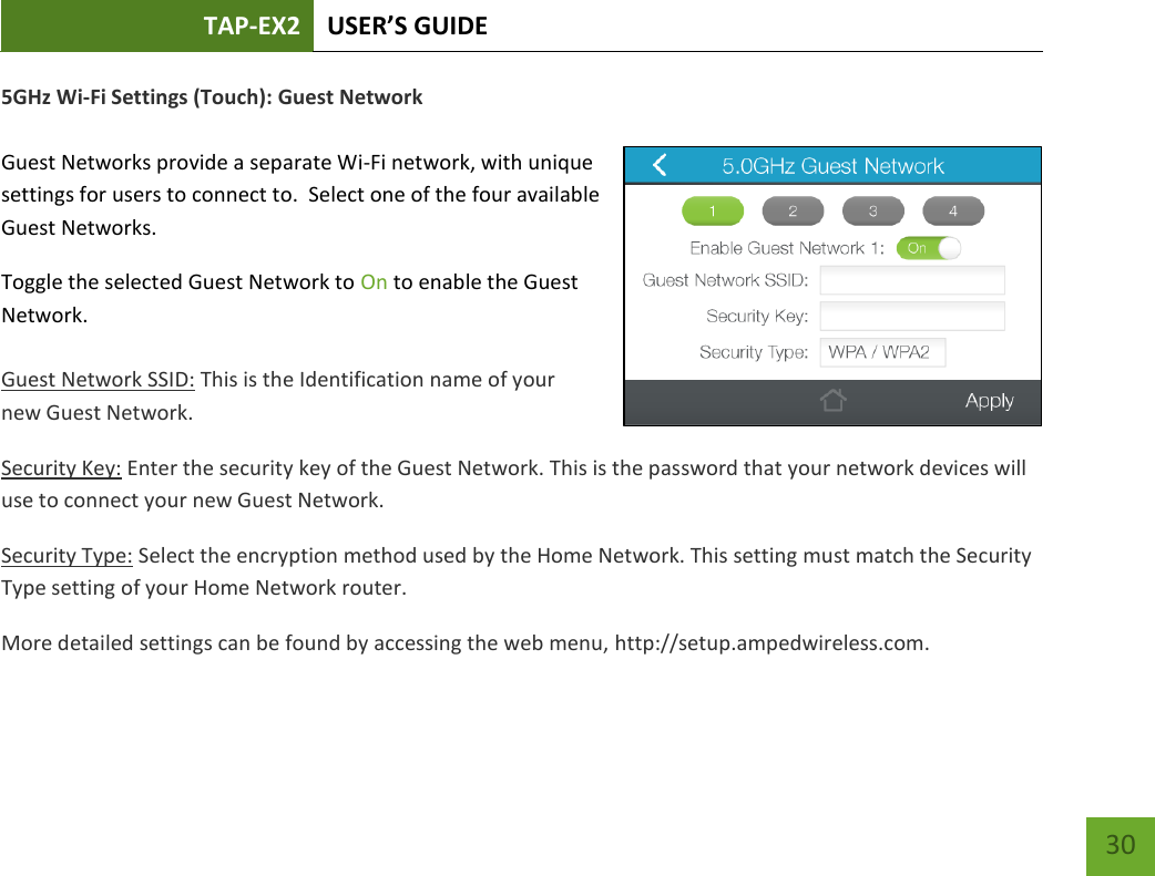 TAP-EX2 USER’S GUIDE   30 30 5GHz Wi-Fi Settings (Touch): Guest Network  Guest Networks provide a separate Wi-Fi network, with unique settings for users to connect to.  Select one of the four available Guest Networks. Toggle the selected Guest Network to On to enable the Guest Network.   Guest Network SSID: This is the Identification name of your new Guest Network. Security Key: Enter the security key of the Guest Network. This is the password that your network devices will use to connect your new Guest Network. Security Type: Select the encryption method used by the Home Network. This setting must match the Security Type setting of your Home Network router. More detailed settings can be found by accessing the web menu, http://setup.ampedwireless.com.  