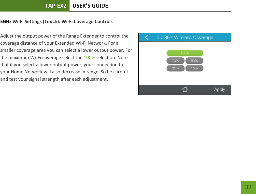 TAP-EX2 USER’S GUIDE   32 32 5GHz Wi-Fi Settings (Touch): Wi-Fi Coverage Controls  Adjust the output power of the Range Extender to control the coverage distance of your Extended Wi-Fi Network. For a smaller coverage area you can select a lower output power. For the maximum Wi-Fi coverage select the 100% selection. Note that if you select a lower output power, your connection to your Home Network will also decrease in range. So be careful and test your signal strength after each adjustment.   