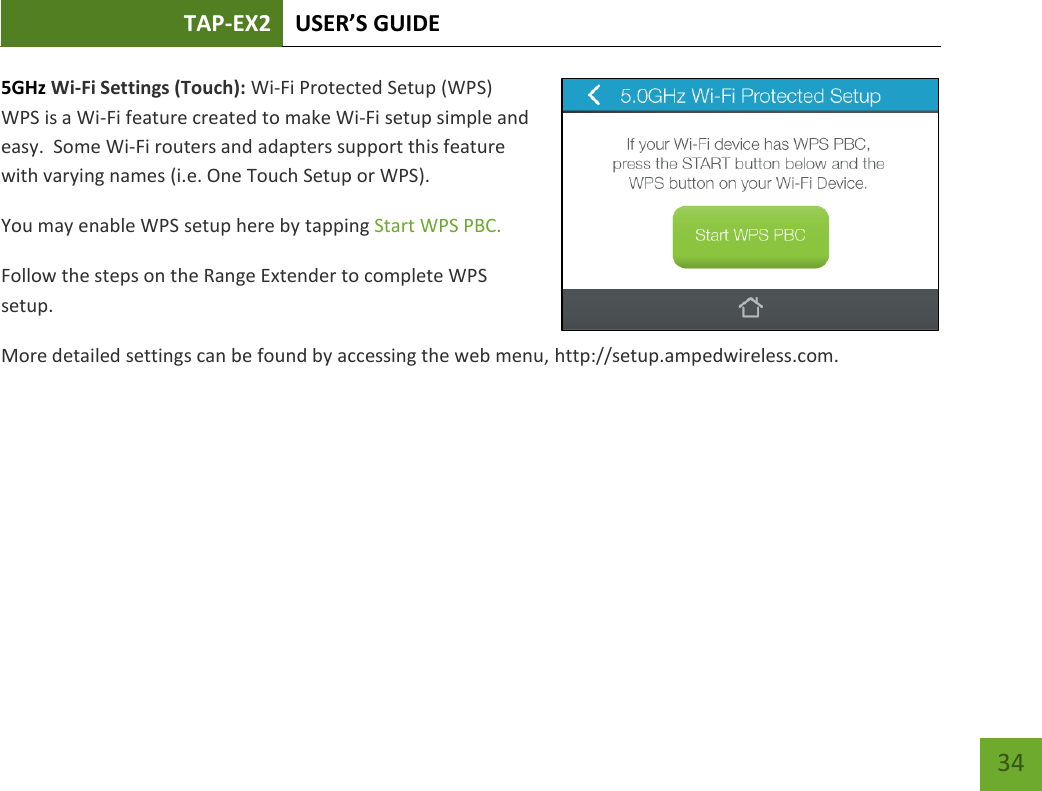 TAP-EX2 USER’S GUIDE   34 34 5GHz Wi-Fi Settings (Touch): Wi-Fi Protected Setup (WPS) WPS is a Wi-Fi feature created to make Wi-Fi setup simple and easy.  Some Wi-Fi routers and adapters support this feature with varying names (i.e. One Touch Setup or WPS). You may enable WPS setup here by tapping Start WPS PBC. Follow the steps on the Range Extender to complete WPS setup. More detailed settings can be found by accessing the web menu, http://setup.ampedwireless.com.    