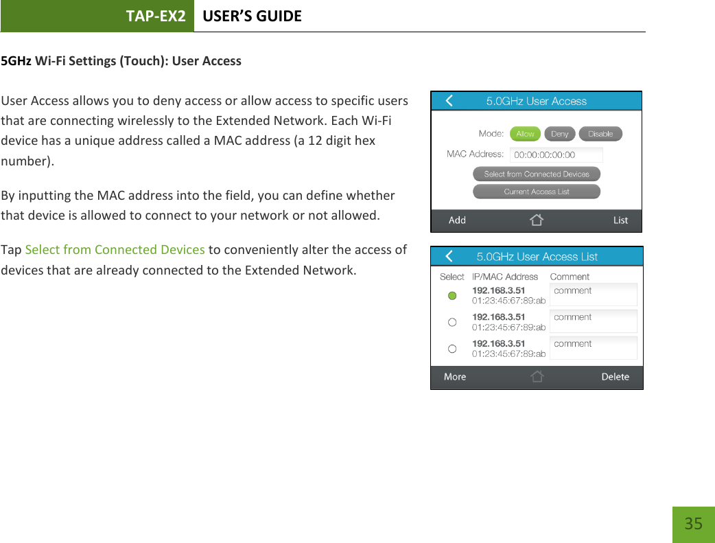 TAP-EX2 USER’S GUIDE   35 35 5GHz Wi-Fi Settings (Touch): User Access   User Access allows you to deny access or allow access to specific users that are connecting wirelessly to the Extended Network. Each Wi-Fi device has a unique address called a MAC address (a 12 digit hex number). By inputting the MAC address into the field, you can define whether that device is allowed to connect to your network or not allowed. Tap Select from Connected Devices to conveniently alter the access of devices that are already connected to the Extended Network.       