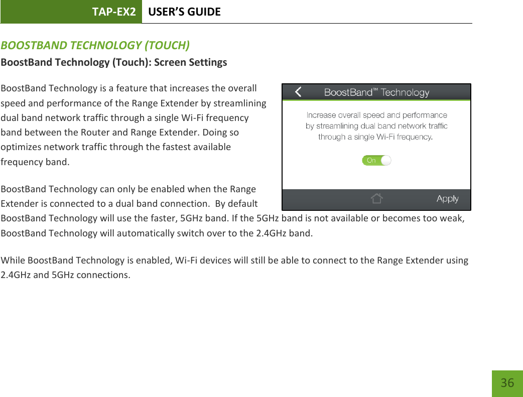 TAP-EX2 USER’S GUIDE   36 36 BOOSTBAND TECHNOLOGY (TOUCH) BoostBand Technology (Touch): Screen Settings BoostBand Technology is a feature that increases the overall speed and performance of the Range Extender by streamlining dual band network traffic through a single Wi-Fi frequency band between the Router and Range Extender. Doing so optimizes network traffic through the fastest available frequency band. BoostBand Technology can only be enabled when the Range Extender is connected to a dual band connection.  By default BoostBand Technology will use the faster, 5GHz band. If the 5GHz band is not available or becomes too weak, BoostBand Technology will automatically switch over to the 2.4GHz band.   While BoostBand Technology is enabled, Wi-Fi devices will still be able to connect to the Range Extender using 2.4GHz and 5GHz connections.  