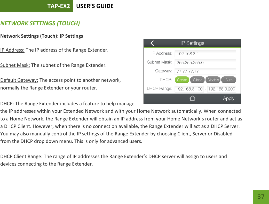 TAP-EX2 USER’S GUIDE   37 37 NETWORK SETTINGS (TOUCH) Network Settings (Touch): IP Settings  IP Address: The IP address of the Range Extender.  Subnet Mask: The subnet of the Range Extender.  Default Gateway: The access point to another network, normally the Range Extender or your router.  DHCP: The Range Extender includes a feature to help manage the IP addresses within your Extended Network and with your Home Network automatically. When connected to a Home Network, the Range Extender will obtain an IP address from your Home Network’s router and act as a DHCP Client. However, when there is no connection available, the Range Extender will act as a DHCP Server. You may also manually control the IP settings of the Range Extender by choosing Client, Server or Disabled from the DHCP drop down menu. This is only for advanced users.  DHCP Client Range: The range of IP addresses the Range Extender’s DHCP server will assign to users and devices connecting to the Range Extender.   