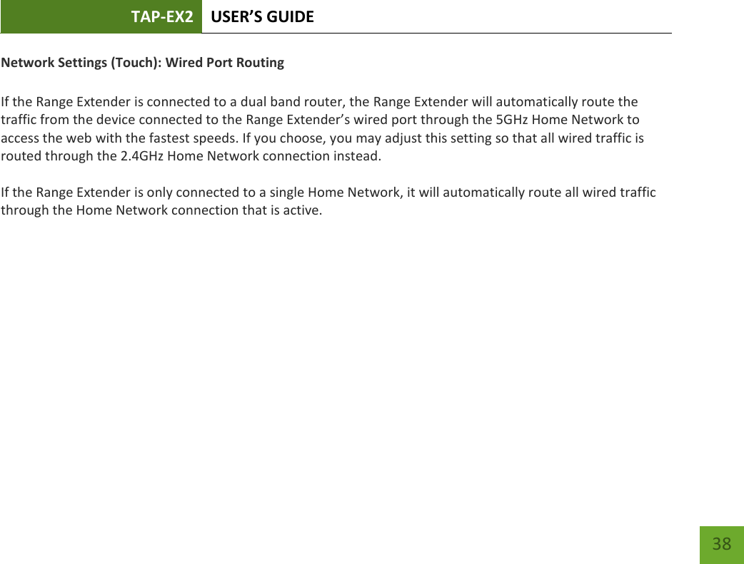 TAP-EX2 USER’S GUIDE   38 38 Network Settings (Touch): Wired Port Routing  If the Range Extender is connected to a dual band router, the Range Extender will automatically route the traffic from the device connected to the Range Extender’s wired port through the 5GHz Home Network to access the web with the fastest speeds. If you choose, you may adjust this setting so that all wired traffic is routed through the 2.4GHz Home Network connection instead. If the Range Extender is only connected to a single Home Network, it will automatically route all wired traffic through the Home Network connection that is active.   